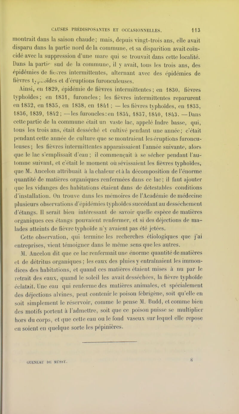 montrait dans la saison chaude; mais, depuis vingt-trois ans, elle avait disparu dans la partie nord delà commune, et sa disparition avait coïn- cidé avec la suppression d'une mare qui se trouvait dans cette localité. Dans la parti-- sud de la comnmno, il y avait, tous les trois ans, des épidémies de fierres intermittentes, alternant avec des épidémies de lièvres tjj...oïdes et d'éruptions furonculeuses. Ainsi, en 1829, épidémie de fièvres intermittentes; en 1830, fièvres typhoïdes; en 1831, furoncles; les fièvres intermittentes reparurent en 1832, en 1835, en 1838, en 1841 ; — les fièvres typhoïdes, en 1833, 1836, 1839, 18/i2; —les furoncles : en 1834, 1837,1840, 1843. —Dans cette partie de la commune était un vaste lac, appelé Indre basse, qui, tous les trois ans, était desséché et cultivé pendant une année; c'était pendant celte année de culture que se montraient les éruptions furoncu- leuses; les fièvres intermittentes apparaissaient l'année suivante, alors i|ue le lac s'emplissait d'eau; il commençait à se sécher pendant l'au- lonme suivant, et c'était le moment où sévissaient les fièvres typhoïdes, ([ue M. Ancelon attribuait à la chaleur et à la décomposition de l'énorme ([uantité de matières organiques renfermées dans ce lac; il faut ajouter (|ue les vidanges des habitations étaient dans de déteslables conditions d'installation. On trouve dans les mémoires de l'Académie de médecine plusieurs observations d'épidémies typhoïdes succédant au dessèchement d'étangs. Il serait bien intéressant de savoir quelle espèce de matières organiques ces étangs pouvaient renfermer, et si des déjections de ma- lades atteints de fièvre typhoïde n'y avaient pas été jetées. Cette observation, qui termine les recherches étiologiqucs que j'ai entreprises, vient témoigner dans le même sens que les autres. M. Ancelon dit que ce lac renfermait une énorme quantité de matières et de détritus organiques; les eaux des pluies y entraînaient les immon- dices des habitations, et quand ces matières étaient mises à nu par le retrait des eaux, quand le soleil les avait desséchées, la fièvre typhoïde éclatait. Une eau qui renferme des matières animales, et spécialement des déjections alvines, peut contenir le [)oison fébrigènc, soit qu'elle en soit simplement le réservoir, comme le pense M. Budd, et comme bien des motifs portent à l'admettre, soit que ce poison puisse se mulliplier hors du corps, et ((ue cette eau ou le fond vaseux sur lequel elle repose en soient en ([uelque sorte les pépinières. GUENtAU ItIO ML'SSV.