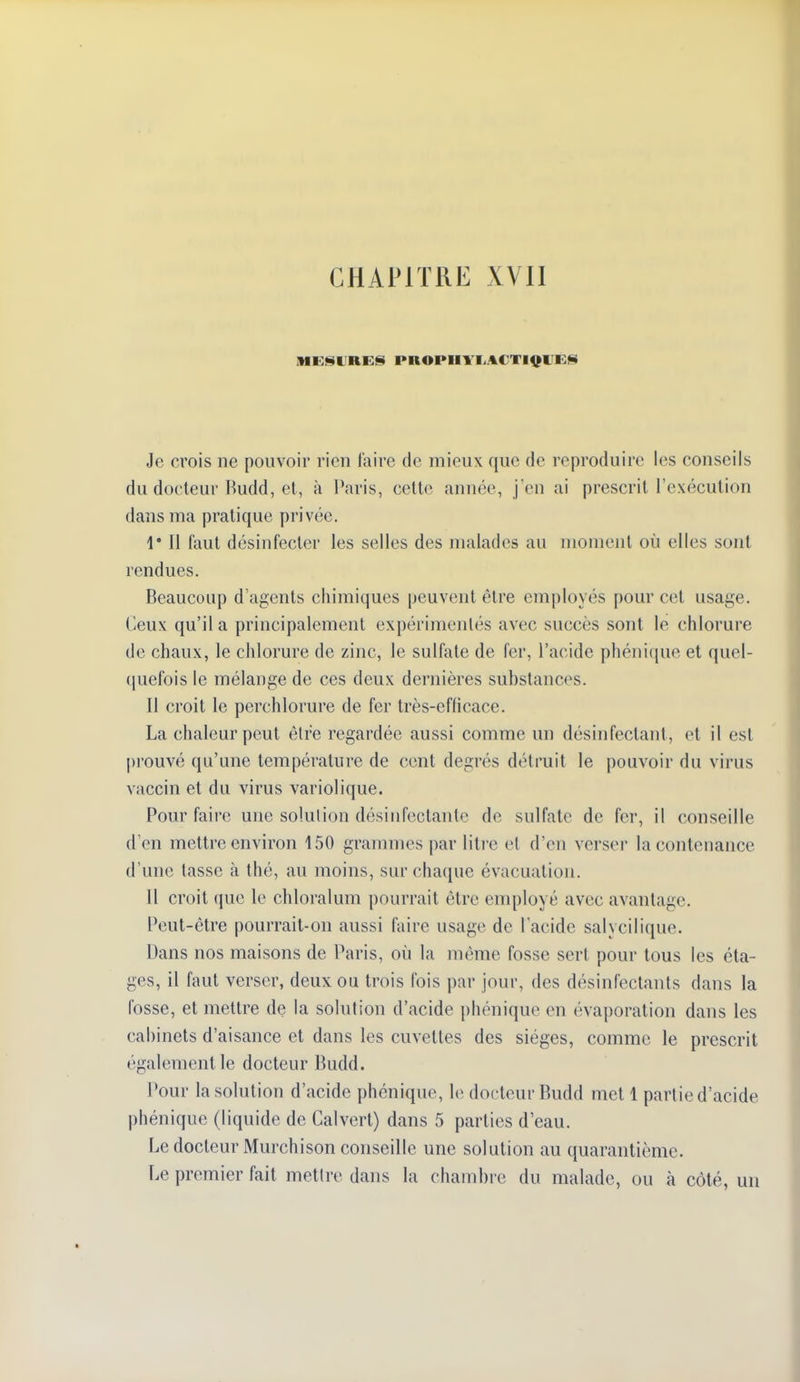 CHAPITRE XVll Je crois ne pouvoir rien taire de mieux que de reproduire les conseils du docteur Kudd, et, à Paris, celte année, j'en ai prescrit l'exécution dans ma pratique privée. 1' Il faut désinfecter les selles des malades au moment où elles sont rendues. Beaucoup d'agents chimiques peuvent être employés pour cet usage. Ceux qu'il a principalement expérimentés avec succès sont le chlorure de chaux, le chlorure de zinc, le sulfate de fer, l'acide phénique et quel- ([uefois le mélange de ces deux dernières substances. Il croit le perchlorure de fer très-efficace. La chaleur peut être regardée aussi comme un désinfectant, et il est prouvé qu'une température de cent degrés détruit le pouvoir du virus vaccin et du virus variolique. Pour faire une solution désiufectante de sulfate de fer, il conseille d'en mettre environ 150 grammes par litre et d'en verser la contenance d'une tasse à thé, au moins, sur chacjue évacuation. 11 croit (juc le chloralum pourrait être employé avec avantage. Peut-être pourrait-on aussi faire usage de l'acide salycilique. Dans nos maisons de Paris, où la même fosse sert pour tous les éta- ges, il faut verser, deux ou trois fois par jour, des désinfectants dans la fosse, et mettre de la solution d'acide phonique en évaporation dans les cabinets d'aisance et dans les cuvettes des sièges, comme le prescrit également le docteur Budd. Pour la solution d'acide phénique, le docteur Budd met 1 partie d'acide phénique (liquide de Calverl) dans 5 parties d'eau. Le docteur Murchison conseille une solution au quarantième. Le premier fait mettre dans la chambre du malade, ou à côté, un