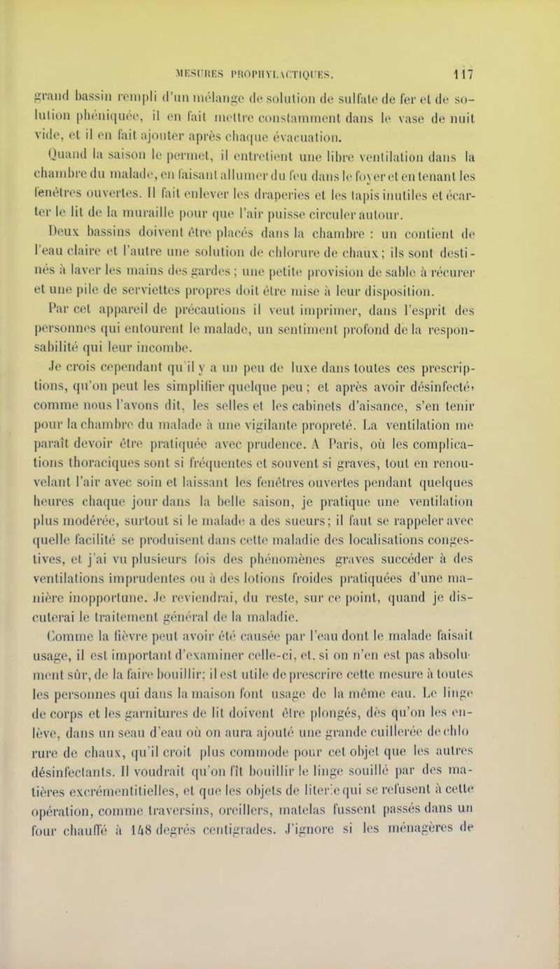 grand bassin rempli d'un mélange de solution de sullale de fer el de so- lution phéni(iuée, il en fait mettre constamment dans le vase de nuit vide, et il en fait ajouter après chaque évacuation. Quaud la saison le permet, il entretient une libre ventilation dans la chambre du malade, en faisant allumer du feu dans le foyer et en tenant les fenêtres ouvertes. Il fait enlever les draperies et les tapis iimtiles et écar- ter le lit de la muraille |)our que l'air puisse circuler autour. Deux bassins doivent être placés dans la chambre : un contient de l'eau claire et l'autre une solution de chlorure de chaux; ils sont desti- nés à laver les mains des gardes ; une petite provision de sable à récurer et une pile de serviettes propres doit être mise à leur disposition. Par cet appareil de précautions il veut imprimer, dans l'esprit des personnes qui entourent le malade, un sentiment profond de la respon- sabilité qui leur incombe. Je crois cependant qu il y a un peu de luxe dans toutes ces prescrip- tions, qu'on peut les simplifier quelque peu; et après avoir désinfecté» comme nous l'avons dit. les selles et les cabinets d'aisance, s'en tenir pour lachambiv du malade à une vigilante propreté. La ventilation me ])araît devoir être praticjuée avec prudence. A Paris, où les complica- tions thoraciques sont si fréquentes et souvent si graves, tout en renou- velant l'air avec soin et laissant les fenêtres ouvertes pendant quelques heures chaque jour dans la belle saison, je pratique une ventilation plus modérée, surtout si le malade a des sueurs; il faut se rappeler avec quelle facilité se produisent dans cette maladie des localisations conges- tives, et j'ai vu plusieurs fois des phénomènes graves succéder à des ventilations imprudentes ou à des lotions froides pi'atiquées d'une ma- nière inopportune. Je reviendrai, du reste, sur ce point, quand je dis- cuterai le traitement général de la maladie. Comme la lièvre peut avoir été causée par l'eau dont le malade faisait usage, il est important d'examiner celle-ci, et. si on n'en est pas ahsolu' ment sûr, de la faire bouillir; il est utile de prescrire cette mesure à toutes les personnes qui dans la maison font usage de la même eau. Le linge de corps et les garnitures de lit doivent être plongés, dès qu'on les en- lève, dans un seau d'eau où on aura ajouté une grande cuillerée dechlo rure de chaux, qu'il croit plus commode pour cet objet que les autres désinfectants. Il voudrait qu'on fît bouillir le linge souillé par des ma- tières excrémentitielles, et que les objets de literie qui se refusent à cette opération, comme traversins, oreillers, matelas fussent passés dans un four chauiïé à U8 degrés centigrades. J'ignore si les ménagères de