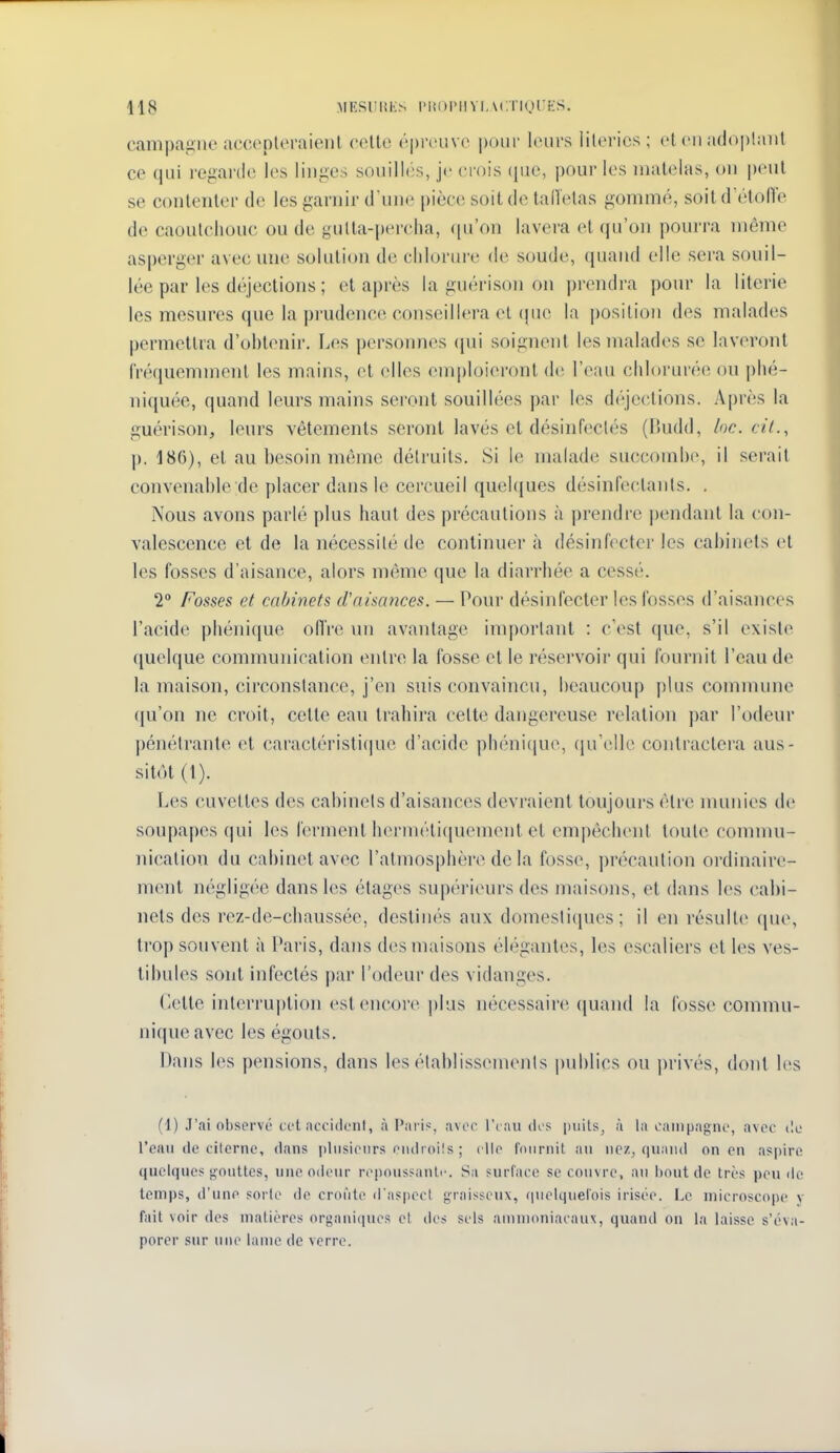 418 MESlIliKN l'IiOlMIVI.MniOl'iiS. campagne accepleraieiil cello ('preuve i)i)iir leurs lilerics ; et eu adoptant ce qui regarde les linges souilhis, je crois (jue, pour les matelas, ou peut se contenter de les garnir d'une pièce soit de lallelas gommé, soit d'étoiïe de caoutchouc ou de gulla-percha, qu'on lavera et (ju'on pourra même asperger avec une solution de chlorure de soude, (piand elle sera souil- lée par les déjections ; et après la guérison on prendra pour la literie les mesures que la pi-udence conseillera et (jiie la position des malades permettra d'ohtenir. Les personnes (jui soignent les malades se laveront fréquemment les mains, et elles emploieront de l'eau chlorur('!(^ ou |)hé- niquée, quand leurs mains seront souillées par les df'-jections. Après la guérison, leurs vêtements seront lavés et désinfectés (P>udd, loc. cil., p. 186), et au hesoin même détruits. Si le malade succomhe, il serait convenable de placer dans le cercueil quelques désinfectants. . Nous avons parlé plus haut des précautions à prendre j)endanl la con- valescence et de la nécessité de continuer à désinfecter les cabinets et les fosses d'aisance, alors même que la diarrhée a cessé. 2° Fosses et cabinets d'aisances. — Pour désinfecter les fosses d'aisances l'acide phénique ofiVe un avantage important : c'est que, s'il existe quelque communication entre la fosse et le réservoir qui fournit l'eau de la maison, circonstance, j'en suis convaincu, beaucoup plus commune qu'on ne croit, cette eau trahira celte dangereuse relation par l'odeur pénétrante et caractéristi(|uc d'acide phéni(|ue, (lu'ellc contractera aus- sitôt (l). Les cuvettes des cabinets d'aisances devraient toujours être munies de soiq)apes qui les ferment hermélicjuement et empêchent toute commu- nication du cabinet avec l'atmosphère de la fosse, précaution ordinaire- ment négligée dans les étages supérieurs des maisons, et dans les cabi- nets des rez-de-chaussée, destinés aux domesticjues ; il en résulte (|ue, trop souvent à Paris, dans des maisons élégantes, les escaliers et les ves- tibules sont infectés par l'odeur des vidanges. dette interruption est encore plus nécessaire quand la fosse commu- nique avec les égouts. Dans les pensions, dans les établissements jmblics ou privés, dont les (1) J'ai observe cet accident, à I>;iris, avec l'e au des piiils^ à la campagne, avec t!e l'ean de cilerne, dans plnsieurs endroils ; elle Ciiiirnit, au nez, (|uand on en aspire quelques gouttes, une odeur repoussante. Sa surface se couvre, au bout de très pende temps, d'une sorte de croûte d'aspect graisseux, riuelquelois irisée. Le microscope y fait voir des matières organiques et des sels ammoniacaux, quand on la laisse s'éva- porer sur une lame de verre.