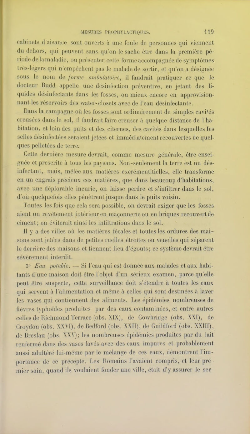 (*al)iiiels (l'aisaiico sont ouverts à une foule de pcrsouucs qui viennent du dehors, (jui peuvent sans qu'on le sache être dans la première pé- riode de lamaladie, ou présenter celle forme accompagnée de symj)U)mes très-légers qui n'empêchent pas le malade de sortir, et qu'on a désignée sous le nom de forme ambulatoire, il faudrait pratiquer ce que le docteur Budd appelle une désinfection préventive, en jetant des li- quides désinfectants dans ies fosses, ou mieux encore en approvision- nant les réservoirs des water-closels avec de l'eau désinfectante. Dans la campagne où les fosses sont ordinairement de simples cavités creusées dans le sol, il faudrait faire creuser à quelque distance de Tha- hitation, et loin des puits et des citernes, des cavités dans lesquelles les selles désinfectées seraient jetées et immédiatement recouvertes de quel- ques pelletées de terre. Cette dernière mesure devrait, comme mesure générale, être ensei- gnée et prescrite à tous les paysans. Non-seulement la terre est un dés- infectant, mais, mêlée aux matières excrémentitielles, elle transforme en un engrais précieux ces matières, que dans beaucoup d'habitations, avec une déplorable incurie, on laisse perdre et s'infiltrer dans le sol, d'où quelquefois elles pénètrent jusque dans le puits voisin. Toutes les fois que cela sera possible, on devrait exiger que les fosses aient un revêtement intérieur en maçonnerie ou en briques recouvert de ciment; on éviterait ainsi les infiltrations dans le sol. Il y a des villes oii les matières fécales et toutes les ordures des mai- sons sont jetées dans de petites ruelles étroites ou venelles qui séparent le derrière des maisons et tiennent lieu d'égouts; ce système devrait être sévèrement interdit. 3 Eau potable. — Si l'eau qui est donnée aux malades et aux habi- tants d'une maison doit être l'objet d'un sérieux examen, parce qu'elle peut être suspecte, cette surveillance doit s'étendre à toutes les eaux qui servent à l'alimentation et même à celles qui sont destinées à laver les vases qui contiennent des aliments. Les épidémies nombreuses de fièvres ty phoïdes produites par des eaux contaminées, et entre autres celles de Hiclimond Terrace (obs. XIX), de Cowbridge (obs. X\I), de Croydon (obs. XXVI), de Bedford (obs. XXII), de Guildford (obs. XXIII), de Brcslau (obs. XXV); les nombreuses épidémies produites par du lait renfermé dans des vases lavés avec des (vaux impures et probablement aussi adultéré lui-même pai- le mélange de ces eaux, démontrent l'im- portance de ce précepte. Les llomains l'avaient compris, et leur pre- mier soin, quand ils voulaient fonder une ville, était d'y assurer le ser