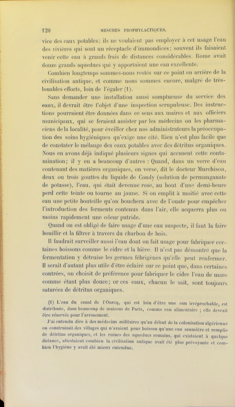 vice des eaux potables; ils ne voulaient pas employer à cet usage l'eau des rivières qui sont un réceptacle d'inmiondices; souvent ils faisaient venir cette eau à grands trais de distances considérables. Home avait douze grands aqueducs qui y ap[)orlaient une eau excellente. Combien longtemps sommes-nous restés sur ce point en arrière de la civilisation antique, et comme nous sommes encore, malgré de très- louables elTorts, loin de l'égaler (1). Sans demander une installation aussi somptueuse du service des eaux, il devrait être l'objet d'une ins|)ection scrujmleuse. Des instruc- tions pourraient être données dans ce sens aux maires et aux officiers municipaux, qui se feraient assister par les médecins ou les pharma- ciens delà localité, pour éveiller chez nos administrateurs la préoccupa- tion des soins hygiéniques qu'exige une cité. Rien n'est plus facile que de constater le mélange des eaux potables avec des détritus organiques. Nous en avons déjà indiqué plusieurs signes qui accusent cette conta- mination; il y en a beaucoup d'autres : Quand, dans un verre d'eau contenant des matières organiques, on verse, dit le docteur Murchison, deux ou trois gouttes du liquide de Condy (solution de permanganate de potasse), l'eau, qui était devenue rose, au bout d'une demi-heure perd cette teinte ou tourne au jaune. Si on emplit à moitié avec cette eau une petite bouteille qu'on bouchera avec de l'ouate pour empêcher l'introduction des ferments contenus dans l'air, elle acquerra plus ou moins rapidement une odeur putride. Quand on est obligé de faire usage d'une eau suspecte, il faut la faire bouillir et la filtrer à travers du charbon de bois. Il faudrait surveiller aussi l'eau dont on fait usage pour fabriquer cer- taines boissons comme le cidre et la bière. Il n'est pas démontré que la fermentation y détruise les germes fébrigènes qu'elle peut renfermer. 11 serait d'autant plus utile d'être éclairé sur ce point que, dans certaines contrées, on choisit de préférence pour fabritjuer le cidre l'eau de mare comme étant plus douce; or ces eaux, chacun le sait, sont toujoui-s saturées de détritus organiques. (i) L'eau du canal de l'Ourcq, qui est loin d'être nne eau irréprochable, est distribuée, dans beaucoup de maisons de Paris, comme eau alimentaire ; elle devrait être réservée pour l'arrosement. J'ai entendu dire h. des médecins militaires qu'au début de la colonisation algérienne on construisait des villages qui n'avaient pour boisson qu'une eau saumàtre et remplie de détritus organique?, et les ruines des aqueducs romains, qui existaient à quelque dislance, attestaient combien la civilisation antique avait été plus prévoyante et com- bien l'hygiène y avait été mieux entendue.