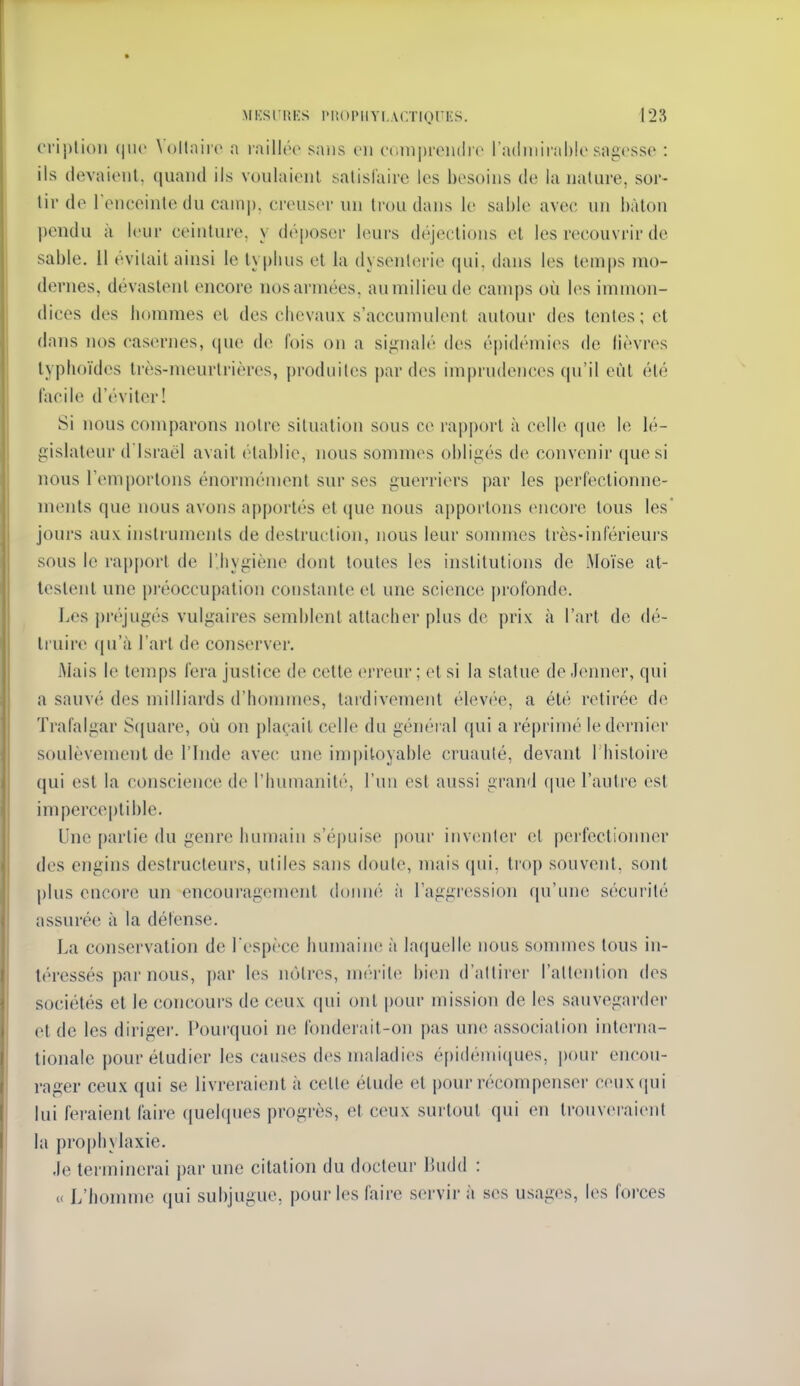 CM-iplion (|U(' V()llaii'{> a laillrc saiis on ciinipreiulrr ladiiiirahle sagesse : ils devaient, quand ils voulaient satisfaire les besoins de la nature, sor- tir de l'eneeintedu cainp. ereuscr un trou dans le sable avec un bâton pendu à leur ceinture, y déposer leurs déjections et les recouvrir de sable. Il évitait ainsi le typhus et la dysenterie qui, dans les temps mo- dernes, dévastent encore nosai-mées, au milieu de camps où les immon- dices des borames el des chevaux s'accumulent autour des tentes ; et dans nos casernes, que de fois on a signalé des épidémies de lièvres typhoïdes très-meurtrières, produites par dos im|)ru(leiicos cpi'il eût été facile d'éviter! Si nous comparons notre situation sous ce rapport à celle (|ue le lé- gislateur d'Israël avait établie, nous sommes obligés de convenir que si nous l'emportons énormément sur ses guerriers par les perfectionne- ments que nous avons apportés et que nous apportons encore tous les* jours aux instruments de destruction, nous leur sommes très-inférieurs sous le rapport de l'.bygiène dont toutes les institutions de Moïse at- testent une préoccupation constante et une science |)rofonde. Les préjugés vulgaires semblent attacher plus de prix à l'art de dé- truire ([u'à l'art de conserver. Mais le temps fera justice de cette erreur ; et si la statue de Jenner, qui a sauvé des milliards d'honnnes, tardivement élevt'o, a été retirée de ïrafalgar S(iuare, où on j)laçait celle du général (|ui a réprimé le dernier soulèvement de l'Inde avec une impitoyable cruauté, devant I bistoire qui est la conscience de l'humanité, l'un est aussi grand que l'autre est imperceptible. Une partie du genre humain s'épuise pour inventer et perfectionner des engins destructeurs, utiles sans doute, mais qui, trop souvent, sont j)lus encore un encouragement donné à Taggression qu'une sécurité assurée à la défense. La conservation de l'espèce humaine à laquelle nous sommes tous in- téressés par nous, par les n(')lros, m('>rite bien d'attirer l'attention des sociétés et le concours de ceux qui ont |)Our mission de les sauvegarder et de les diriger. Pourquoi ne fonderait-on pas une association interna- tionale pour étudier les causes des maladies épidémiciues, pour encou- rager ceux qui se livreraient à celte élude et pour récompenser ceux qui lui feraient faire quehpies progrès, et ceux surtout qui en tronvoraiont la prophylaxie. Je terminerai par une citation du docteur lUidd : « L'honnno qui subjugue, pour les faire servir à ses usages, les forces