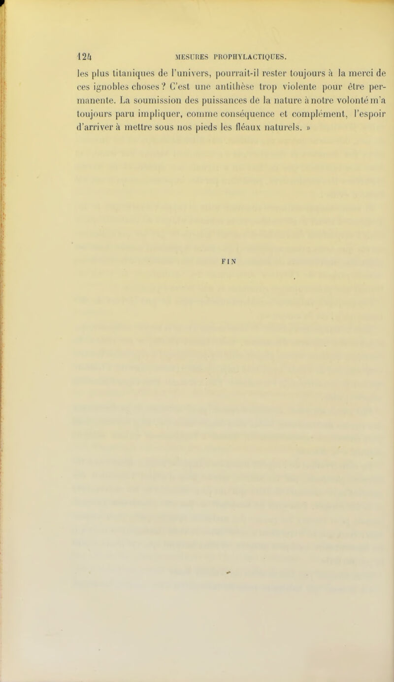 les plus tilauiques de l'univers, pourrait-il rester toujours à la merci de ces ignobles choses ? C'est une antithèse trop violente pour être per- manente. La soumission des puissances de la nature à notre volonté m'a toujours paru impliquer, connne conséquence et complément, l'espoir d'arriver à mettre sous nos pieds les fléaux natui-els. » FIN