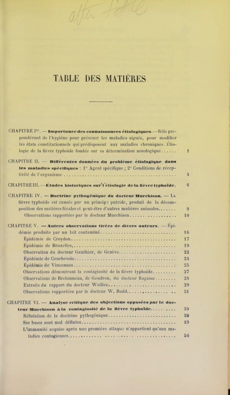 TABLE DES MATIÈRES CHAPITRE 1'. — liuiMtrtanccdPM eonnitiMsances étiologique»4.—Kôle prc- pondcraiit de l'iiygiène pour prévenir les maladies aiguës, pour aiodiliur les états constitutionnels qui prédisposent aux maladies chroniques. Etio- logie de la fièvre typhoïde fondée sur sa détermination nosologique 1 CHAPITRE II. — Diirérontcj^ ilonnceN du problèiuo étiologique flans lc!4 iiialailici »i|>écin<iue«) : 1° Agent spécifique ; 2 Conditions de récep- tivité de l'organisme û CHAPITREIII.—^ÉfiKle!!) liiintoriqucM i^ur'lV'tiologic delà fièvre typhoïde. 6 j CHAPITRE iV. —Doctrine pytiiofçénique du ilocteui*Murcbîson. — La fièvre typhoïde est causée par un principî putride, produit de la dccom- ' position des matières fécales et peut-être d'autres matières animales 9 Observations rapportées par le docteur Murchison., 10 CHAPITRE V. —Autre«4 obHervation.s tirée» «le divers auteurs. —^ Kpi- j démie produite par un lait contaminé 16 Épidémie de Croydon 17 Epidémie de Bruxelles 19 Observation du docteur Gauthier, de Genève 22 Épidémie de Courbevoie 24 j Épidémie de Vincennes 25 Observations démontrant la contagiosité de la fièvre typhoïde 27 Observations de Brctonncau, de Gendron, du docteur Rngaine 28 Extraits du rapport du docteur Woillez 29 Observations rapportées par le docteur W. Budd 31 CHAPITRE VI. — Analyse critique de» objection» opposées i>ar le doc- teur Murcbison à la contagiosité de la fièvre typhoïde 39 Réfutation de la doctrine pythogénique 30 Ses bases .sont mal définies 49 L'immunité acquise après une première attaque n'appartient qu'aux ma- ladies contagieuses • 50