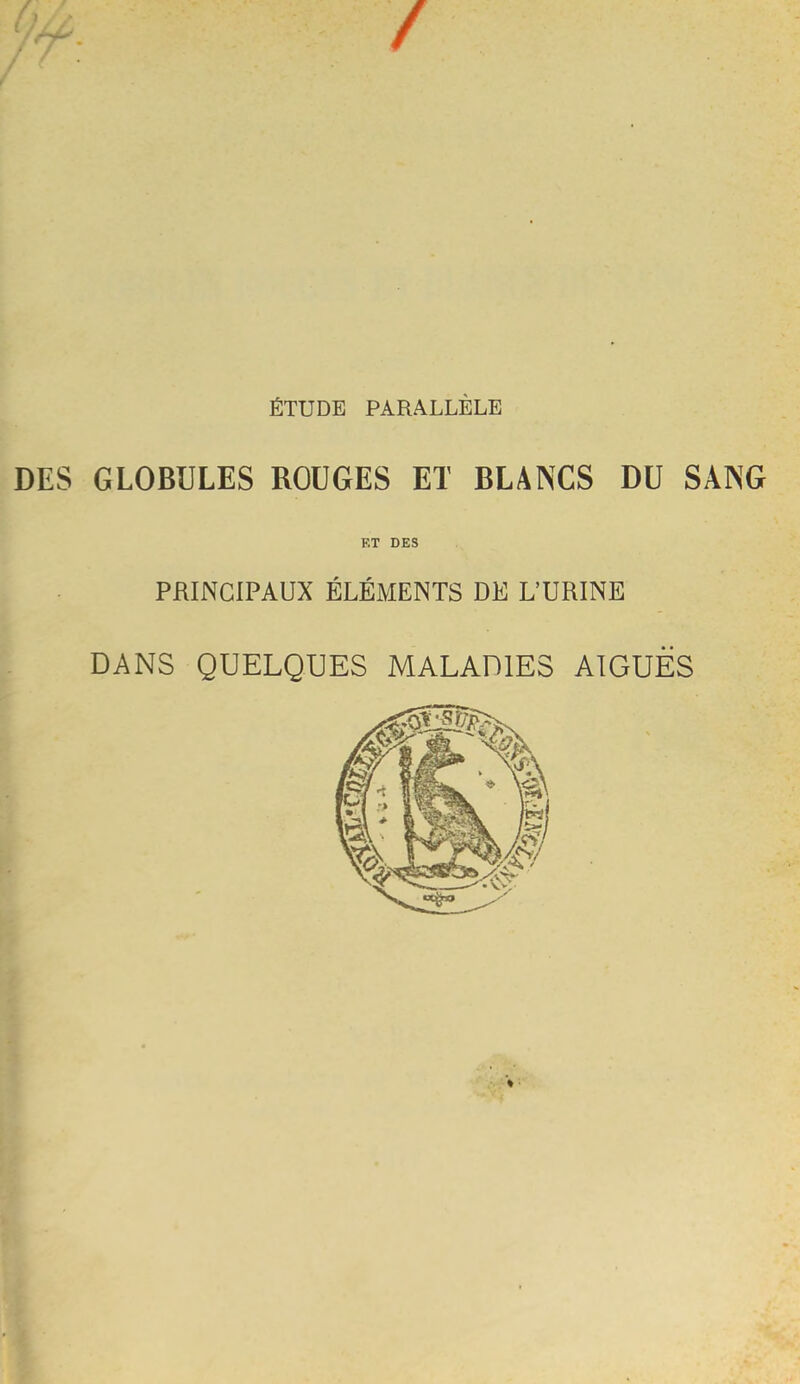 / ÉTUDE PARALLÈLE DES GLOBULES ROUGES ET BLANCS DU SANG F,T DES PRINCIPAUX ÉLÉMENTS DE L’URINE DANS QUELQUES MALADIES AIGUËS