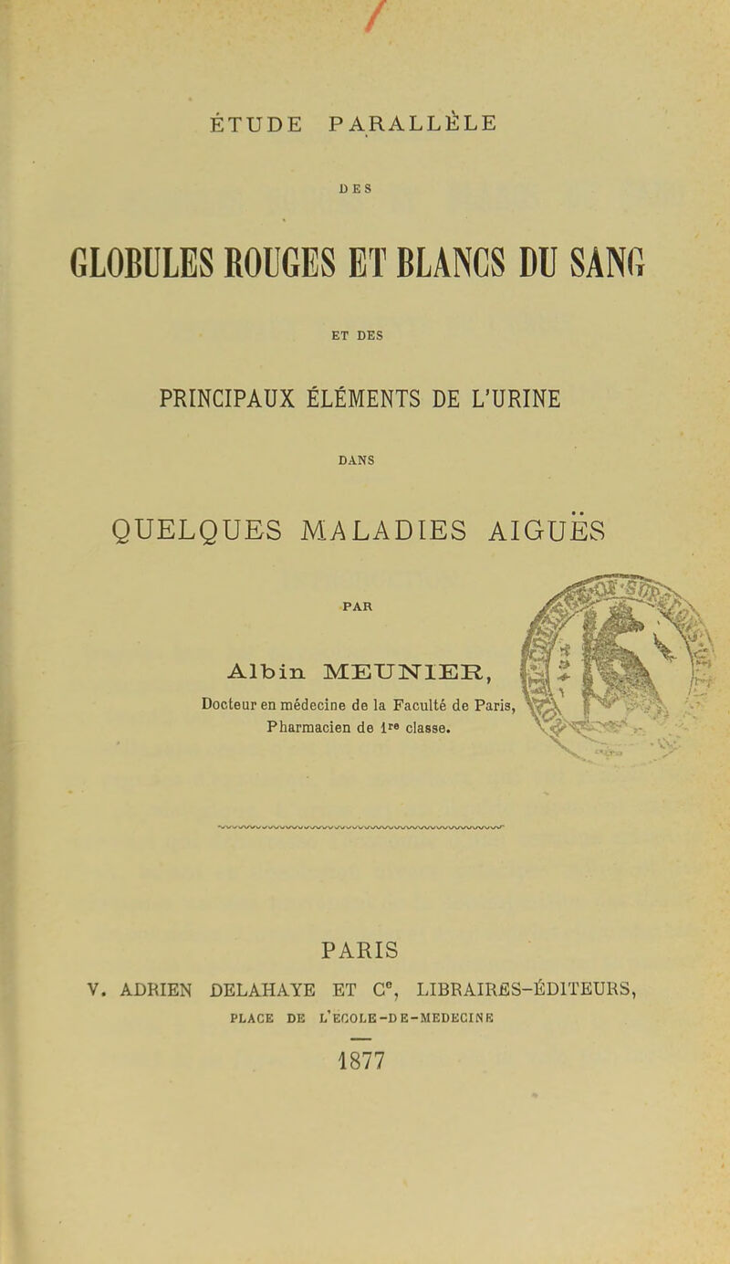 -%r / ÉTUDE PARALLÈLE DES GLOBULES ROUGES ET BLANCS DU SANG ET DES PRINCIPAUX ÉLÉMENTS DE L’URINE DANS QUELQUES MALADIES AIGUËS PAR Albin MEUNIER, Docteur en médecine de la Faculté de Paris, Pharmacien de classe. PARIS V. ADRIEN DELAHAYE ET C% LIBRAIRES-ÉDITEURS, PLACE DE l’ECOLE-DE-MEDECINE 1877