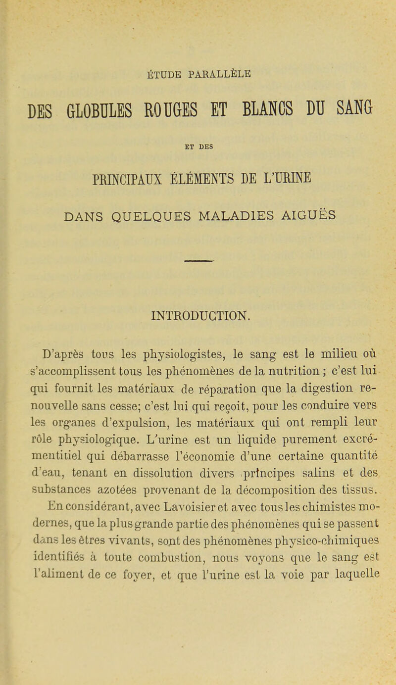 ÉTUDE PARALLÈLE DES GLOBULES ROUGES ET BLANCS DU SANG ET DES PRINCIPAUX ÉLÉMENTS DE L’URINE DANS QUELQUES MALADIES AIGUËS INTRODUCTION. D’après tous les physiologistes, le sang est le milieu où s’accomplissent tous les phénomènes de la nutrition ; c’est lui qui fournit les matériaux de réparation que la digestion re- nouvelle sans cesse; c’est lui qui reçoit, pour les conduire vers les organes d’expulsion, les matériaux qui ont rempli leur rôle physiologique. L'’urine est un liquide purement excré- mentitiel qui débarrasse l’économie d’une certaine quantité d’eau, tenant en dissolution divers .principes salins et des substances azotées provenant de la décomposition des tissus. En considérant, avec Lavoisier et avec tousles chimistes mo- dernes, que la plus grande partie des phénomènes qui se passent dans les êtres vivants, sont des phénomènes physico-chimiques identifiés à toute combustion, nous voyons que le sang est l’aliment de ce foyer, et que l’urine est la voie par laquelle