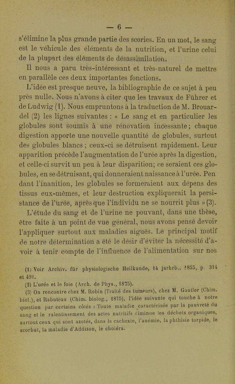 s’élimine la plus grande partie des scories. En un mot, le sang est le véliicule des éléments de la nutrition, et l’urine celui de la plupart des éléments de désassimilation. Il nous a paru très-intéressant et très-naturel de mettre en parallèle ces deux importantes fonctions. L’idée est presque neuve, la bibliographie de ce sujet à peu près nulle. Nous n’avons à citer que les travaux de Führer et de Ludwig (1). Nous empruntons à la traduction de M. Brouar- del (2) les lignes suivantes : « Le sang et en particulier les globules sont soumis à une rénovation incessante; chaque digestion apporte une nouvelle quantité de globules, surtout des globules blancs ; ceux-ci se détruisent rapidement. Leur apparition précède l’augmentation de l’urée après la digestion, et celle-ci survit un peu à leur disparition; (;e seraient ces glo- bules, en se détruisant, qui donneraient naissance à l’urée. Pen dant l’inanition, les globules se formeraient aux dépens des tissus eux-mêmes, et leur destruction expliquerait la persi- stance de l’ürée, après que l’individu ne se nourrit plus »(3). L’étude du sang et de l’urine ne pouvant, dans une thèse, être faite à un point de vue général, nous avons pensé devoir l’appliquer surtout aux maladies aiguës. Le principal motif fie notre détermination a été le désir d’éviter la nécessité d’a- voir à tenir compte de l’influence de l’alimentation sur nos (1) Voir Archiv. für physiologische Heilkunde, 14 jarhrb., 18oo, p. 314 et 491. (2) L’urée et le foie (Arch, de Phys,, 1875). (3) On rencontre chez M. Robin (Traité des tumeurs), chez M. Gautier (Chim. biol.), et Rabuteau (Chim. biolog., 1815), l’idée suivante qui touche à notre question par certains côtés : Toute maladie caractérisée par la pauvreté du sang et le ralentissement des actes nutritifs diminue les déchets organiques, surtout ceux qui sont azotés, dans la cachexie, l’anémie, la phthisie torpide, le scorbut, la maladie d’Addison, le choléra.