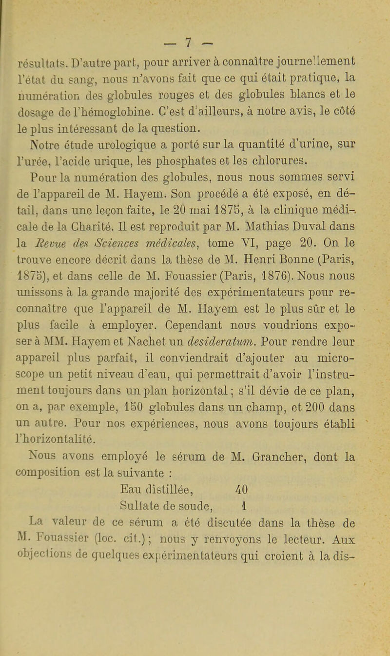 résultats. D’autre part, pour arriver à connaître journeüement l’état du sang, nous n'avons fait que ce qui était pratique, la numération des globules rouges et des globules blancs et le dosage deTbémogiobine. C’est d’ailleurs, à notre avis, le côté le plus intéressant de la question. Notre étude urologique a porté sur la quantité d’urine, sur l’urée, l’acide urique, les phosphates et les chlorures. Pour la numération des globules, nous nous sommes servi de l’appareil de M. Hayem. Son procédé a été exposé, en dé- tail, dans une leçon faite, le 20 mai 1875, à la clinique médi-, cale de la Charité. Il est reproduit par M. Mathias Duval dans la Revue des Sciences médicales, tome VI, page 20. On le trouve encore décrit dans la thèse de M. Henri Bonne (Paris, 1875), et dans celle de M. Fouassier (Paris, 1876). Nous nous imissons à la grande majorité des expérimentateurs pour re- connaître que l’appareil de M. Hayem est le plus sûr et le plus facile à employer. Cependant nous voudrions expo- ser à MM. Hayem et Nachet un desideratum. Pour rendre leur appareil plus parfait, il conviendrait d’ajouter au micro- scope un petit niveau d’eau, qui permettrait d’avoir l’instru- ment toujours dans un plan horizontal ; s’il dévie de ce plan, on a, par exemple, 150 globules dans un champ, et 200 dans un autre. Pour nos expériences, nous avons toujours établi ' l’horizontalité. Nous avons employé le sérum de M. Grancher, dont la composition est la suivante : Eau distillée, 40 Sullate de soude, 1 La valeur de ce sérum a été discutée dans la thèse de M. Fouassier (loc. cil.); nous y renvoyons le lecteur. Aux objeclions de quelques expérimentateurs qui croient à la dis-