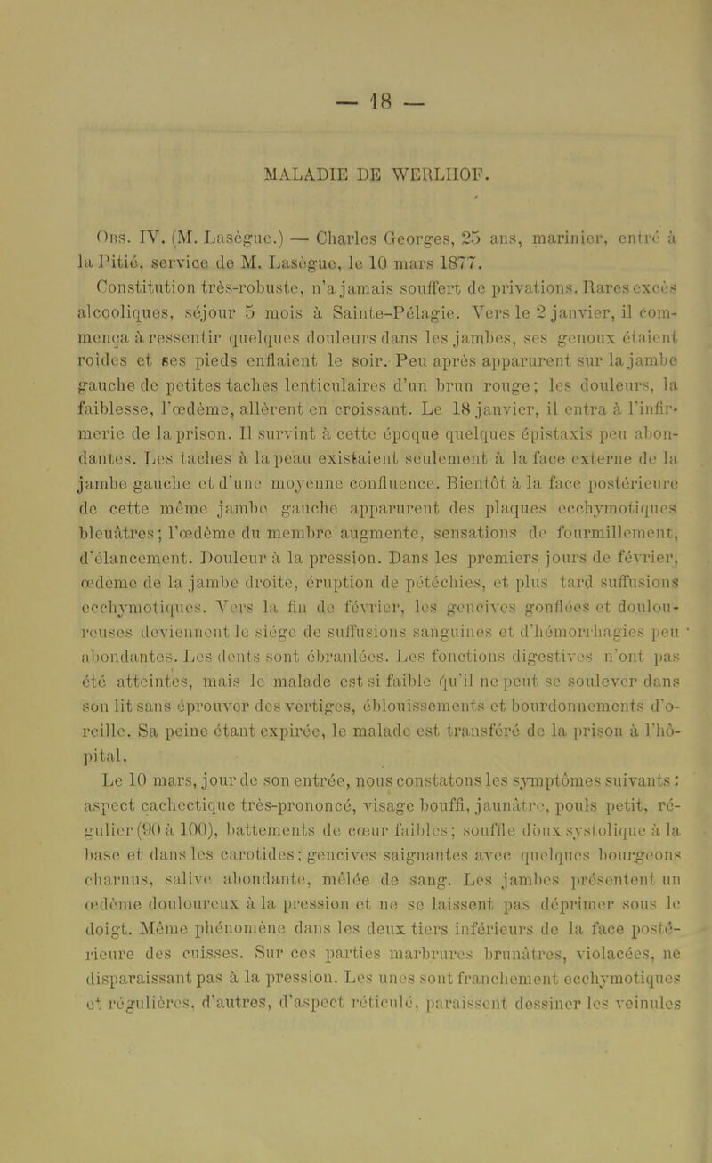 MALADIE DE WERLIIOF. OiîS. IV. (M. Lasègue.) — Charles Georges, 25 ans, marinier, entré à la Ditié, service de M. Lasègue, le 10 mars 1877. Constitution très-robuste, n’a jamais souffert de pidvations. Rares excès alcoolif|Uos, séjour 5 mois à Sainte-Pélagie. Vers le 2 janvier, il Com- mença ii ressentir quelques douleurs dans les jaml)es, ses genoux étaient roides et ses pieds enflaient le soir. Peu après apparurent sur la jambe gauche de petites taches lenticulaires d’un brun ronge; les douleurs, la faiblesse, l'Œtdème, allèrent en croissant. Le 18 janvier, il entra à l'infir- merie de la prison. Il survint à cette époque quelques épistaxis peu abon- dantes. Les taches à la peau existaient seulement à la face externe de la jambe gauche et d’une moyenne confluence. Bientôt à la face postérieure de cette meme jambe gauche apparurent des plaques ecchymotiques bleuâtres; l’œdème du membre augmente, sensations de fourmillement, d'élancement. Douleur à la pression. Dans les premiers jours de féA'rier, œdème de la jaml)e droite, éruption de pétéchies, et plus tard suffusions occhymoti<iucs. Vers la fin de février, les gencives gonflées et doulou- reuses deviennent le siège de suffusions sanguines et d’hémoriliagies peu abondantes. Les dents sont ébranlées. Les fonctions digestives n’ont pas été atteintes, mais le malade est si faible qu'il ne peut se soulever dans son lit sans éprouver des vertiges, éblouissements et bourdonnements d'o- reille. Sa peine étant expirée, le malade est transféré de la prison à l'iiù- jtital. Le 10 mars, jour de son entrée, nous constatons les sj^mptômes suivants : aspect cachectique très-prononcé, visage bouffi, jaunâtre, pouls petit, ré- ;z-ulior(0() à 100), battements de cœur faibles; souffle doux .systolique à la base et dans les carotides; gencives saignantes avec (pielqucs bourgeons charnus, salive, abondante, mêlée de sang. liCS jambes présentent un (cdème douloureux à la pression et no se laissent pas déprimer sous le doigt. Même phénomène dans les deux tiers inférieurs de la face posté- rieure des cuisses. Sur ces parties marbrures brunâtres, violacées, ne disparaissant pas à la pression. Les unes sont franchement ecchymotiques et l’égulières, d'autres, d’aspect réticulé, pai’aissent dessiner les veinules