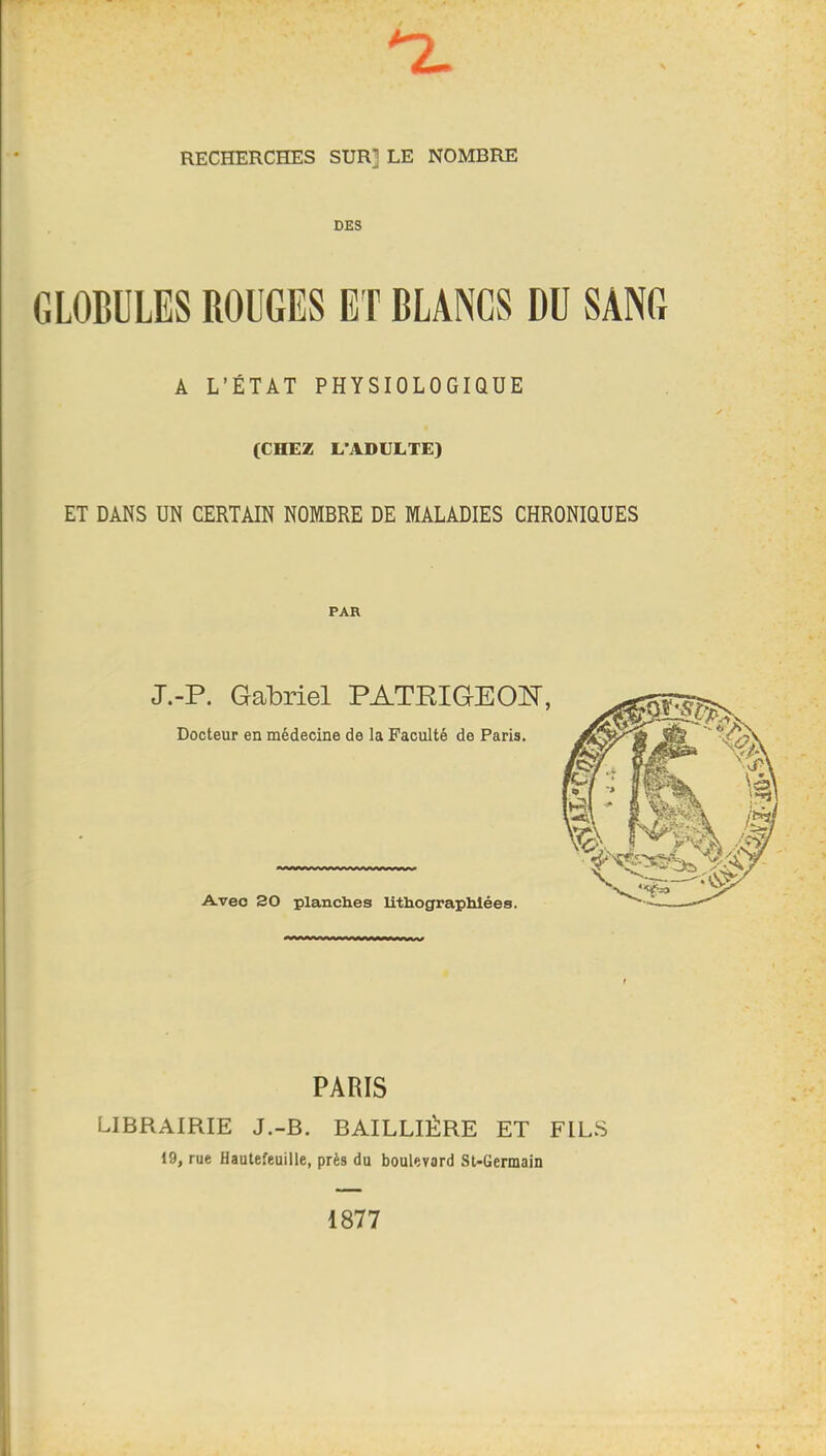 nL RECHERCHES SUR] LE NOMBRE DES GLOBULES ROUGES ET BLANCS DU SANG A L’ÉTAT PHYSIOLOGIQUE (CHEZ L’ADULTE) ET DANS UN CERTAIN NOMBRE DE MALADIES CHRONIQUES PAR J.-P. Gabriel PATEIGEObl, Docteur en médecine de la Faculté de Paris. Avec 30 planches lithographiées. PARIS LIBRAIRIE J.-B. BAILLIÈRE ET FILS 19, rue Hautefeuille, près du boulevard St-Germain 1877