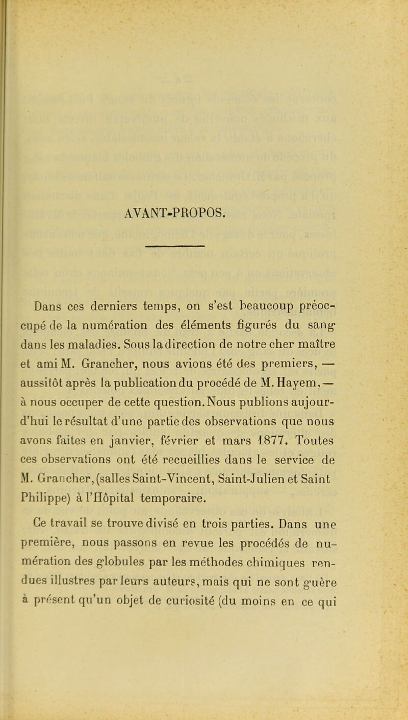 AVANT-PROPOS. Dans ces derniers temps, on s’est beaucoup préoc- cupé de la numération des éléments figurés du sang dans les maladies. Sous la direction de notre cher maître et amiM. Grancher, nous avions été des premiers, — aussitôt après la publication du procédé de M. Hayem,— à nous occuper de cette question. Nous publions aujour- d’hui le résultat d’une partie des observations que nous avons faites en janvier, février et mars 1877. Toutes ces observations ont été recueillies dans le service de M. Grancher,(salles Saint-Vincent, Saint-Julien et Saint Philippe) à l’Hôpital temporaire. Ce travail se trouve divisé en trois parties. Dans une première, nous passons en revue les procédés de nu- mération des globules par les méthodes chimiques ren- dues illustres parleurs auteurs,mais qui ne sont guère à présent qu’un objet de curiosité (du moins en ce qui