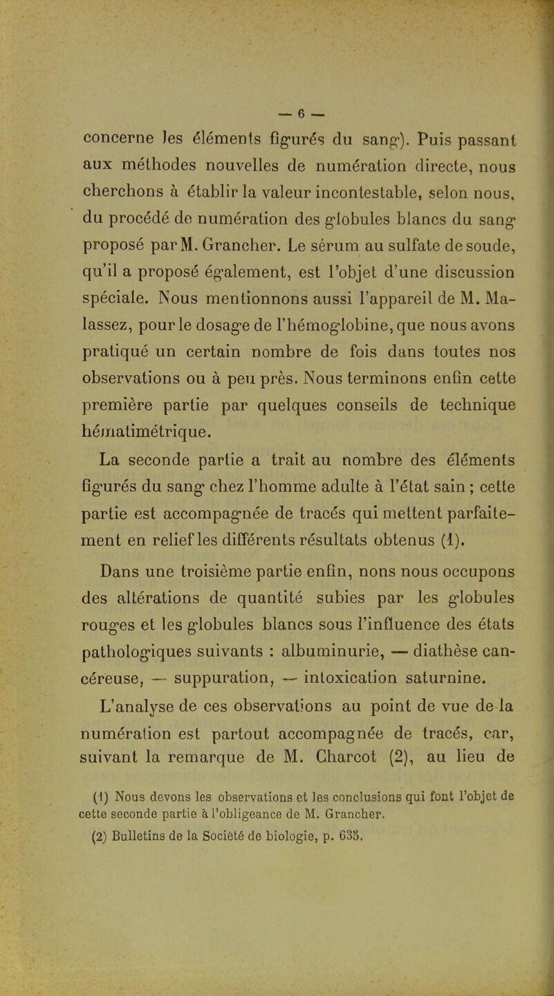 concerne les éléments fîg*urés du sang*). Puis passant aux méthodes nouvelles de numération directe, nous cherchons à établir la valeur incontestable, selon nous, du procédé do numération des globules blancs du sang proposé parM. Grancher. Le sérum au sulfate de soude, qu’il a proposé également, est l’objet d’une discussion spéciale. Nous mentionnons aussi l’appareil de M. Ma- lassez, pour le dosage de l’hémoglobine, que nous avons pratiqué un certain nombre de fois dans toutes nos observations ou à peu près. Nous terminons enfin cette première partie par quelques conseils de technique hématimétrique. La seconde partie a trait au nombre des éléments fîg’urés du sang chez l’homme adulte à l’état sain ; cette partie est accompagnée de tracés qui mettent parfaite- ment en relief les différents résultats obtenus (1). Dans une troisième partie enfin, nons nous occupons des altérations de quantité subies par les globules rouges et les globules blancs sous l’influence des états pathologiques suivants : albuminurie, — diathèse can- céreuse, — suppuration, — intoxication saturnine. L’analyse de ces observations au point de vue de la numération est partout accompagnée de tracés, car, suivant la remarque de M. Charcot (2), au lieu de (1) Nous devons les observations et les conclusions qui font l’objet de cette seconde partie à l’obligeance de M. Grancher. (2) Bulletins de la Société de biologie, p. 633.