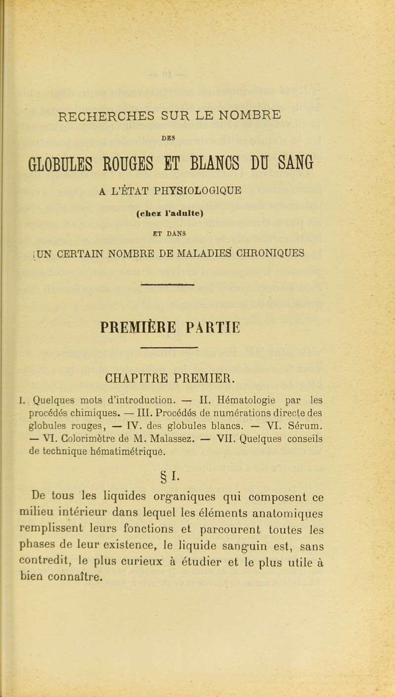 RECHERCHES SUR LE NOMBRE DES GLOBULES ROUGES ET BLANCS DU SANG A L’ÉTAT PHYSIOLOGIQUE (cbez l'adulte) ET DANS ,UN CERTAIN NOMBRE DE MALADIES CHRONIQUES PREMIÈRE PARTIE CHAPITRE PREMIER. I. Quelques mots d’introduction. — II. Hématologie par les procédés chimiques. — III. Procédés de numérations directe des globules rouges, — IV. des globules blancs. — VI. Sérum. — VI, Colorimètre de M. Malassez. — VII. Quelques conseils de technique hématimétrique. §1- De tous les liquides organiques qui composent ce milieu intérieur dans lequel les éléments anatomiques remplissent leurs fonctions et parcourent toutes les phases de leur existence, le liquide sanguin est, sans contredit, le plus curieux à étudier et le plus utile à bien connaître.