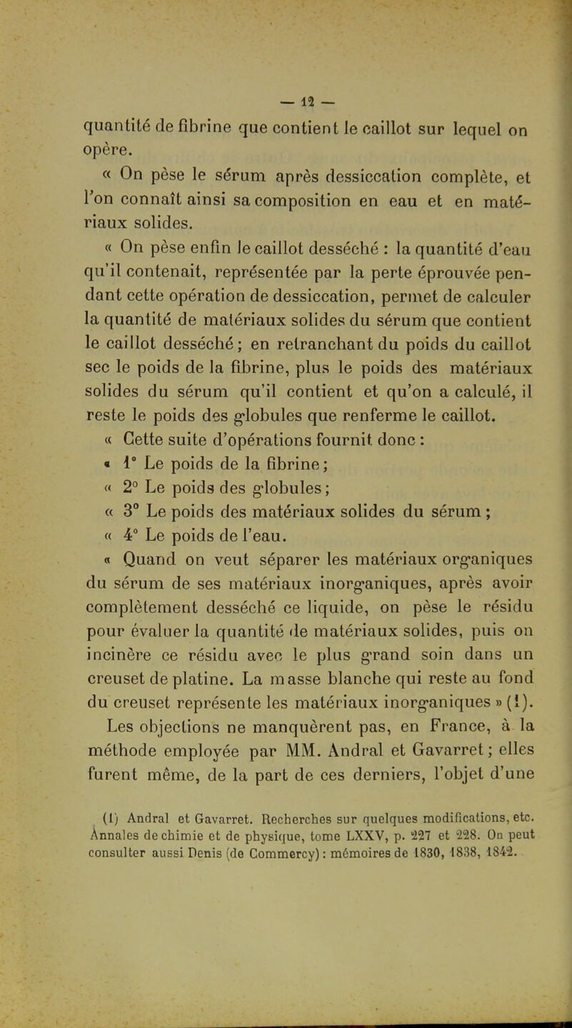 quantité de fibrine que contient le caillot sur lequel on opère. « On pèse le sérum après dessiccation complète, et Ton connaît ainsi sa composition en eau et en maté- riaux solides. « On pèse enfin le caillot desséché : la quantité d’eau qu’il contenait, représentée par la perte éprouvée pen- dant cette opération de dessiccation, permet de calculer la quantité de matériaux solides du sérum que contient le caillot desséché; en retranchant du poids du caillot sec le poids de la fibrine, plus le poids des matériaux solides du sérum qu’il contient et qu’on a calculé, il reste le poids des g-lobules que renferme le caillot. « Cette suite d’opérations fournit donc : « 1* Le poids de la fibrine; « 2° Le poids des g*lobules; « 3° Le poids des matériaux solides du sérum ; « 4° Le poids de l’eau. O Quand on veut séparer les matériaux org*aniques du sérum de ses matériaux inorg*aniques, après avoir complètement desséché ce liquide, on pèse le résidu pour évaluer la quantité de matériaux solides, puis on incinère ce résidu avec le plus g’rand soin dans un creuset de platine. La masse blanche qui reste au fond du creuset représente les matériaux inorg'aniques » (1). Les objections ne manquèrent pas, en France, à la méthode employée par MM. Andral et Gavarret; elles furent même, de la part de ces derniers, l’objet d’une (1) Andral et Gavarret. Recherches sur quelques modifications, etc. Annales de chimie et de physique, tome LXXV, p. 227 et 228. On peut consulter aussi Denis (de Commercy) : mémoires de 1830, 1838, 1842.