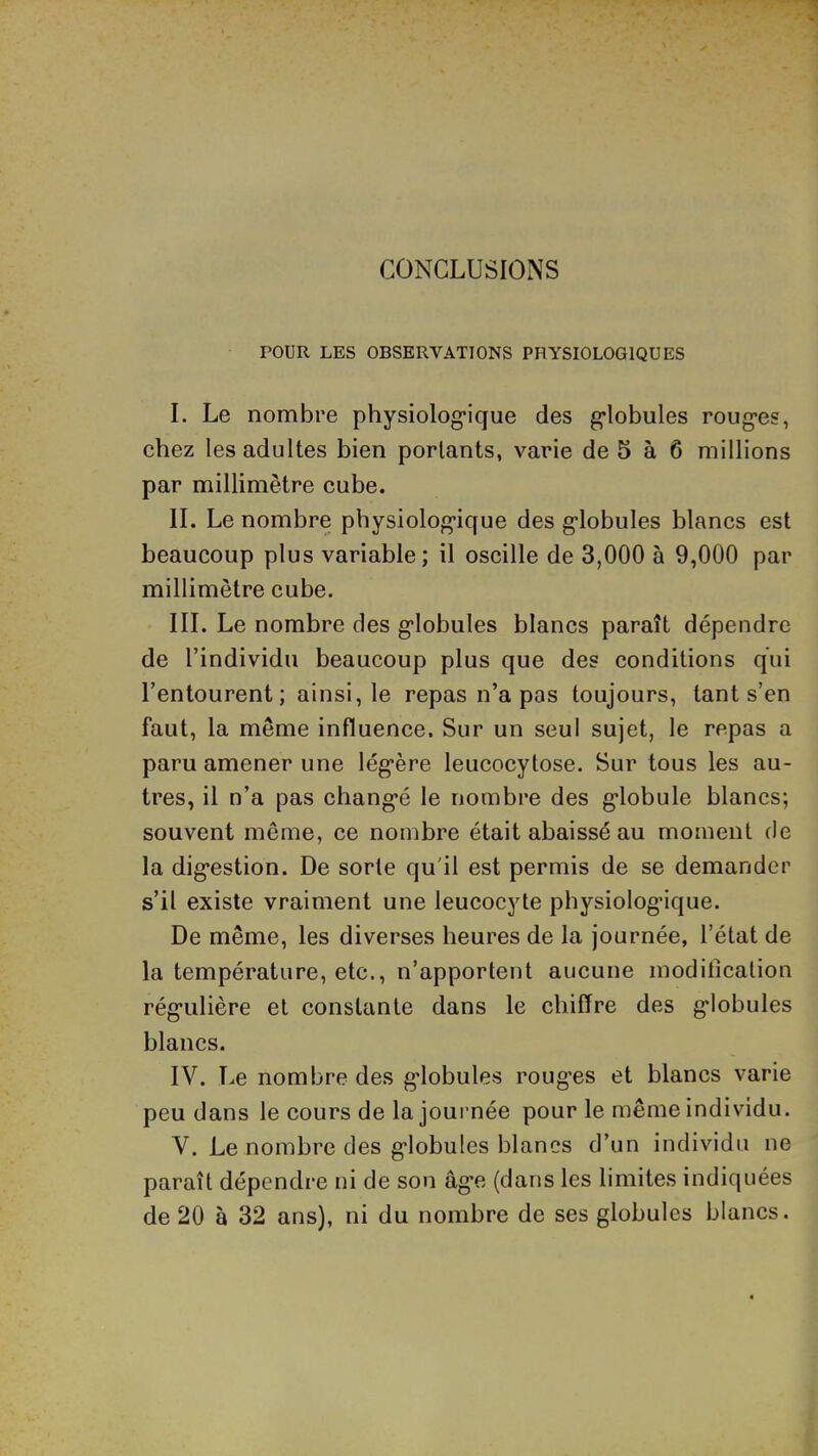 CONCLUSIONS rOUR LES OBSERVATIONS PHYSIOLOGIQUES I. Le nombre physiolog’ique des g’iobules roug*es, chez les adultes bien portants, varie de 5 à ô millions par millimètre cube. IL Le nombre physiolog’ique des globules blancs est beaucoup plus variable; il oscille de 3,000 à 9,000 par millimètre cube. III. Le nombre des globules blancs paraît dépendre de l’individu beaucoup plus que des conditions qui l’entourent; ainsi, le repas n’a pas toujours, tant s’en faut, la même influence. Sur un seul sujet, le repas a paru amener une légère leucocytose. Sur tous les au- tres, il n’a pas changé le nombre des globule blancs; souvent même, ce nombre était abaissé au moment de la digestion. De sorte qu'il est permis de se demander s’il existe vraiment une leucocyte physiologique. De même, les diverses heures de la journée, l’état de la température, etc., n’apportent aucune moditicalion régulière et constante dans le chiffre des globules blancs. IV. Le nombre des globules rouges et blancs varie peu dans le cours de la journée pour le même individu. V. Le nombre des globules blancs d’un individu ne paraît dépendre ni de son âge (dans les limites indiquées de 20 à 32 ans), ni du nombre de ses globules blancs.