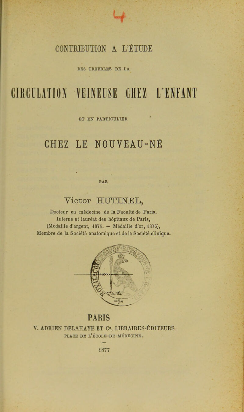 CONTRIBUTION A L'ÉTUDE DES TROUBLES DE LA CIRCULATION VEINEUSE CHEZ L'ENFANT ET EN PARTICULIER CHEZ LE NOUVEAU-NÉ PAR Yictor HUTTKEL, Docteur en médecine de la Faculté de Paris, Interne et lauréat des hôpitaux de Paris, (Médaille d'argent, 1874. - Médaille d'or, 1876), Membre de la Société anatomique et de la Société clinique. PARIS V. ADRIEN DELAHAYE ET C», LÏBRAIRES-ÉDITEURS PLACE DE L'ÉCOLE-DE-MÉDECINE. 1877