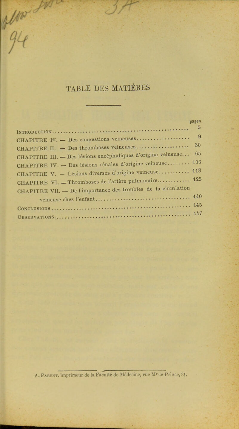 H TABLE DES MATIÈRES pages 5 Introduction 9 CHAPITRE Ier. — Des congestions veineuses 30 CHAPITRE II. — Des thromboses veineuses CHAPITRE m. — Des lésions encéphaliques d'origine veineuse... 65 CHAPITRE IV. — Des lésions rénales d'origine veineuse 106 CHAPITRE V. — Lésions diverses d'origine veineuse 118 CHAPITRE VI. — Thromboses de l'artère pulmonaire 125 CHAPITRE VII. — De l'importance des troubles de la circulation veineuse chez l'enfant ^® 145 Conclusions 147 Observations fi . Parent, imprimeur de la Faculté de Médecine, rue MMe-lVince, 31.