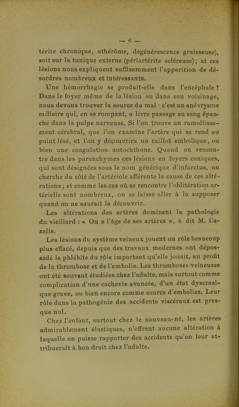 térite chronique, athérôme, dégénérescence graisseuse), soit sur la tunique externe (périartérite scléreuse) ; et ces lésions nous expliquent suffisamment l'apparition de dé- sordres nombreux et intéressants. Une hémorrhagie se produit-elle dans l'encéphale ? Dans le foyer même de la lésion ou dans son voisinage, nous devons trouver la source du mal : c'est un anévrysme miliaire qui, en se rompant, a livré passage au sang épan- ché dans la pulpe nerveuse. Si l'on trouve un ramollisse- ment cérébral, que l'on examine l'artère qui se rend au point lésé, et l'on y découvrira un caillot embolique , ou bien une coagulation autochthone. Quand on rencon- tre dans les parenchymes ces lésions en foyers coniques, qui sont désignées sous le nom générique d'infarctus, on cherche du côté de l'artériole afférente la cause de ces alté- rations ; et comme les cas où se rencontre l'oblitération ar- térielle sont nombreux, on se laisse aller à la supposer quand on ne saurait la découvrir. Les altérations des artères dominent la pathologie du vieillard : « On a l'âge de ses artères », a dit M. Ca- zalis. Les lésions du système veineux jouent un rôle beaucoup plus effacé, depuis que des travaux modernes ont dépos- sédé la phlébite du rôle important qu'elle jouait, au profit de la thrombose et de l'embolie. Les thromboses veineuses ont été souvent étudiées chez l'adulte, mais surtout comme complication d'une cachexie avancée, d'un état dyscrasi- que grave, ou bien encore comme source d'embolies. Leur rôle dans la pathogénie des accidents viscéraux est pres- que nul. Chez l'enfant, surtout chez le nouveau-né, les artères admirablement élastiques, n'offrent aucune altération à laquelle on puisse rapporter des accidents qu'on leur at- tribuerait à bon droit chez l'adulte.