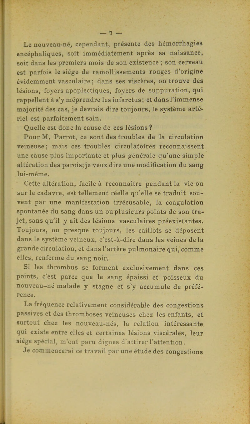 Le nouveau-né, cependant, présente des hémorrhagies encéphaliques, soit immédiatement après sa naissance, soit dans les premiers mois de son existence ; son cerveau est parfois le siège de ramollissements rouges d'origine évidemment vasculaire; dans ses viscères, on trouve des lésions, foyers apoplectiques, foyers de suppuration, qui rappellent à s'y méprendre les infarctus ; et dans l'immense majorité des cas, je devrais dire toujours, le système arté- riel est parfaitement sain. Quelle est donc la cause de ces lésions ? Pour M. Parrot, ce sont des troubles de la circulation veineuse; mais ces troubles circulatoires reconnaissent une cause plus importante et plus générale qu'une simple altération des parois; je veux dire une modification du sang lui-même. Cette altération, facile à reconnaître pendant la vie ou sur le cadavre, est tellement réelle qu'elle se traduit sou- vent par une manifestation irrécusable, la coagulation spontanée du sang dans un ou plusieurs points de son tra- jet, sans qu'il y ait des lésions vasculaires préexistantes. Toujours, ou presque toujours, les caillots se déposent dans le système veineux, c'est-à-dire dans les veines delà grande circulation, et dans l'artère pulmonaire qui, comme elles, renferme du sang noir. Si les thrombus se forment exclusivement dans ces points, c'est parce que le sang épaissi et poisseux du nouveau-né malade y stagne et s'y accumule de préfé- rence. La fréquence relativement considérable des congestions passives et des thromboses veineuses chez les enfants, et surtout chez les nouveau-nés, la relation intéressante qui existe entre elles et certaines lésions viscérales, leur siège spécial, m'ont paru dignes d'attirer l'attention. Je commencerai ce travail par une étude des congestions