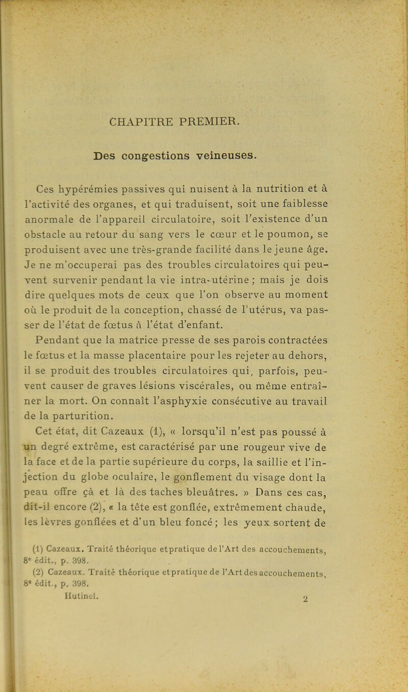 CHAPITRE PREMIER. Des congestions veineuses. Ces hypérémies passives qui nuisent à la nutrition et à l'activité des organes, et qui traduisent, soit une faiblesse anormale de l'appareil circulatoire, soit l'existence d'un obstacle au retour du sang vers le cœur et le poumon, se produisent avec une très-grande facilité dans le jeune âge. Je ne m'occuperai pas des troubles circulatoires qui peu- vent survenir pendant la vie intra-utérine; mais je dois dire quelques mots de ceux que l'on observe au moment où le produit de la conception, chassé de l'utérus, va pas- ser de l'état de fœtus à l'état d'enfant. Pendant que la matrice presse de ses parois contractées le fœtus et la masse placentaire pour les rejeter au dehors, il se produit des troubles circulatoires qui, parfois, peu- vent causer de graves lésions viscérales, ou même entraî- ner la mort. On connaît l'asphyxie consécutive au travail de la parturition. Cet état, dit Cazeaux (1), « lorsqu'il n'est pas poussé à un degré extrême, est caractérisé par une rougeur vive de la face et de la partie supérieure du corps, la saillie et l'in- jection du globe oculaire, le gonflement du visage dont la peau offre çà et là des taches bleuâtres. » Dans ces cas, dit-il encore (2), « la tête est gonflée, extrêmement chaude, les lèvres gonflées et d'un bleu foncé ; les yeux sortent de (1) Cazeaux. Traité théorique etpratique de l'Art des accouchements, 8» édit., p. 398. (2) Cazeaux. Traité théorique etpratique de l'Art des accouchements, S* édit., p. 398. Hutinel. .»