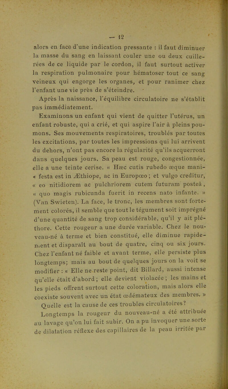 alors en face d'une indication pressante : il faut diminuer la masse du sang en laissant couler une ou deux cuille- rées de ce liquide par le cordon, il faut surtout activer la respiration pulmonaire pour hématoser tout ce sang veineux qui engorge les organes, et pour ranimer chez l'enfant une vie près de s'éteindre. Après la naissance, l'équilibre circulatoire ne s'établit pas immédiatement. Examinons un enfant qui vient de quitter l'utérus, un enfant robuste, qui a crié, et qui aspire l'air à pleins pou- mons. Ses mouvements respiratoires, troublés par toutes les excitations, par toutes les impressions qui lui arrivent du dehors, n'ont pas encore la régularité qu'ils acquerront dans quelques jours. Sa peau est rouge, congestionnée, elle a une teinte cerise. « Hœc cutis rubedo œque mani- « festa est in iEthiope, ac in Europœo ; et vulgo creditur, « eo nitidiorem ac pulchriorem cutem futuram posteà , « quo magis rubicunda fuerit in recens nato infante. » (Van Swieten). La face, le tronc, les membres sont forte- ment colorés, il semble que tout le tégument soit imprégné d'une quantité de sang trop considérable, qu'il y ait plé- thore. Cette rougeur a une durée variable. Chez le nou- veau-né à terme et bien constitué, elle diminue rapide- ment et disparaît au bout de quatre, cinq ou six jours. Chez l'enfant né faible et avant terme, elle persiste plus longtemps; mais au bout de quelques jours on la voit se modifier : « Elle ne reste point, dit Billard, aussi intense qu'elle était d'abord ; elle devient violacée; les mains et les pieds offrent surtout cette coloration, mais alors elle coexiste souvent avec un état œdémateux des membres. » Quelle est la cause de ces troubles circulatoires? Longtemps la rougeur du nouveau-né a été attribuée au lavage qu'on lui fait subir. On a pu invoquer une sorte de dilatation réflexe des capillaires de la peau irritée par