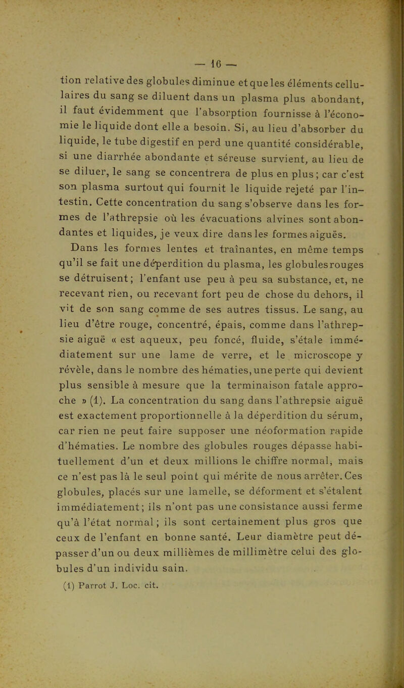 tion relative des globules diminue etqueles éléments cellu- laires du sang se diluent dans un plasma plus abondant, il faut évidemment que l'absorption fournisse à l'écono- mie le liquide dont elle a besoin. Si, au lieu d'absorber du liquide, le tube digestif en perd une quantité considérable, si une diarrhée abondante et séreuse survient, au lieu de se diluer, le sang se concentrera de plus en plus ; car c'est son plasma surtout qui fournit le liquide rejeté par l'in- testin. Cette concentration du sang s'observe dans les for- mes de l'athrepsie où les évacuations alvines sont abon- dantes et liquides, je veux dire dans les formes aiguës. Dans les formes lentes et traînantes, en même temps qu'il se fait une déperdition du plasma, les globulesrouges se détruisent; l'enfant use peu à peu sa substance, et, ne recevant rien, ou recevant fort peu de chose du dehors, il vit de son sang comme de ses autres tissus. Le sang, au lieu d'être rouge, concentré, épais, comme dans l'athrep- sie aiguë « est aqueux, peu foncé, fluide, s'étale immé- diatement sur une lame de verre, et le microscope y révèle, dans le nombre des hématies,uneperte qui devient plus sensible à mesure que la terminaison fatale appro- che » (1). La concentration du sang dans l'athrepsie aiguë est exactement proportionnelle à la déperdition du sérum, car rien ne peut faire supposer une néoformation rapide d'hématies. Le nombre des globules rouges dépasse habi- tuellement d'un et deux millions le chiffre normal, mais ce n'est pas là le seul point qui mérite de nous arrêter. Ces globules, placés sur une lamelle, se déforment et s'étalent immédiatement; ils n'ont pas une consistance aussi ferme qu'à l'état normal; ils sont certainement plus gros que ceux de l'enfant en bonne santé. Leur diamètre peut dé- passer d'un ou deux millièmes de millimètre celui des glo- bules d'un individu sain. (1) Parrot J. Loc. cit.