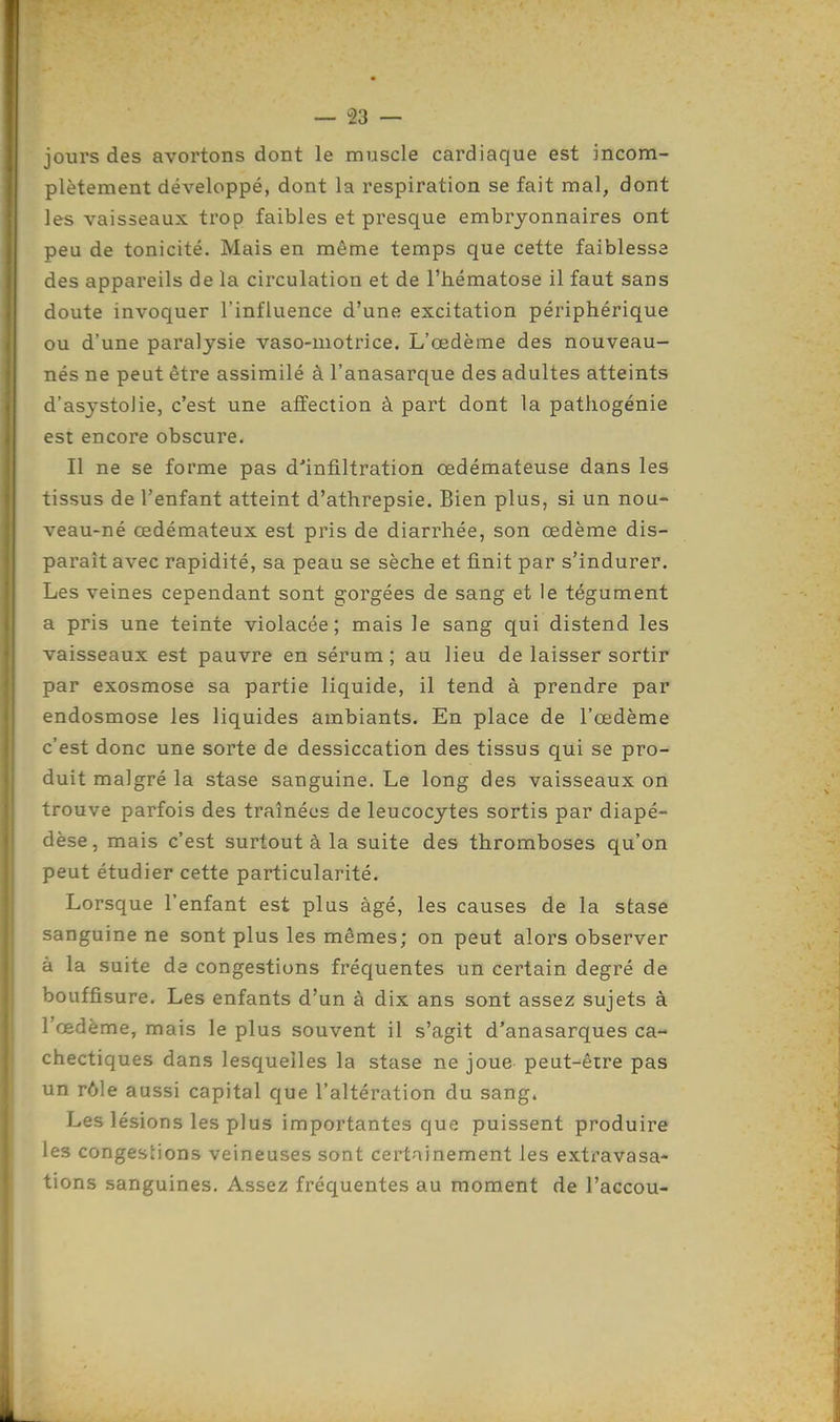 jours des avortons dont le muscle cardiaque est incom- plètement développé, dont la respiration se fait mal, dont les vaisseaux trop faibles et presque embryonnaires ont peu de tonicité. Mais en même temps que cette faiblesse des appareils de la circulation et de l'hématose il faut sans doute invoquer l'influence d'une excitation périphérique ou d'une paralysie vaso-motrice. L'œdème des nouveau- nés ne peut être assimilé à l'anasarque des adultes atteints d'asystoJie, c'est une affection à part dont la pathogénie est encore obscure. Il ne se forme pas d'infiltration œdémateuse dans les tissus de l'enfant atteint d'athrepsie. Bien plus, si un nou- veau-né œdémateux est pris de diarrhée, son œdème dis- paraît avec rapidité, sa peau se sèche et finit par s'indurer. Les veines cependant sont gorgées de sang et le tégument a pris une teinte violacée; mais le sang qui distend les vaisseaux est pauvre en sérum ; au lieu de laisser sortir par exosmose sa partie liquide, il tend à prendre par endosmose les liquides ambiants. En place de l'œdème c'est donc une sorte de dessiccation des tissus qui se pro- duit malgré la stase sanguine. Le long des vaisseaux on trouve parfois des traînées de leucocytes sortis par diapé- dèse, mais c'est surtout à la suite des thromboses qu'on peut étudier cette particularité. Lorsque l'enfant est plus âgé, les causes de la stase sanguine ne sont plus les mêmes; on peut alors observer à la suite de congestions fréquentes un certain degré de bouffisure. Les enfants d'un à dix ans sont assez sujets à l'œdème, mais le plus souvent il s'agit d'anasarques ca- chectiques dans lesquelles la stase ne joue peut-être pas un rôle aussi capital que l'altération du sang. Les lésions les plus importantes que puissent produire les congestions veineuses sont certainement les extravasa- tions sanguines. Assez fréquentes au moment de l'accou-