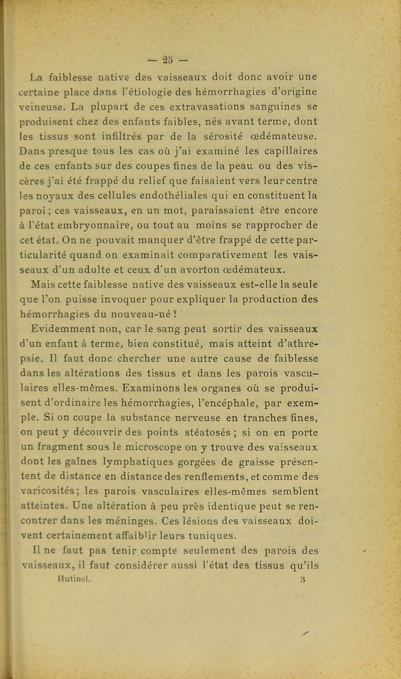 — 23 — La faiblesse native des vaisseaux doit donc avoir une certaine place dans l'étiologie des hémorrhagies d'origine veineuse. La plupart de ces extravasations sanguines se produisent chez des enfants faibles, nés avant terme, dont les tissus sont infiltrés par de la sérosité œdémateuse. Dans presque tous les cas où j'ai examiné les capillaires de ces enfants sur des coupes fines de la peau ou des vis- cères j'ai été frappé du relief que faisaient vers leur centre les noyaux des cellules endothéliales qui en constituent la paroi ; ces vaisseaux, en un mot, paraissaient être encore à l'état embryonnaire, ou tout au moins se rapprocher de cet état. On ne pouvait manquer d'être frappé de cette par- ticularité quand on examinait comparativement les vais- seaux d'un adulte et ceux d'un avorton œdémateux. Mais cette faiblesse native des vaisseaux est-elle la seule que Ton puisse invoquer pour expliquer la production des hémorrhagies du nouveau-né? Evidemment non, car le sang peut sortir des vaisseaux d'un enfant à terme, bien constitué, mais atteint d'athre- psie. Il faut donc chercher une autre cause de faiblesse dans les altérations des tissus et dans les parois vascu- laires elles-mêmes. Examinons les organes où se produi- sent d'ordinaire les hémorrhagies, l'encéphale, par exem- ple. Si on coupe la substance nerveuse en tranches fines, on peut y découvrir des points stéatosés ; si on en porte un fragment sous le microscope on y trouve des vaisseaux dont les gaines lymphatiques gorgées de graisse présen- tent de distance en distance des renflements, et comme des varicosités; les parois vasculaires elles-mêmes semblent atteintes. Une altération à peu près identique peut se ren- contrer dans les méninges. Ces lésions des vaisseaux doi- vent certainement affaiblir leurs tuniques. Il ne faut pas tenir compte seulement des parois des vaisseaux, il faut considérer aussi l'état des tissus qu'ils Hutinel. 3 m