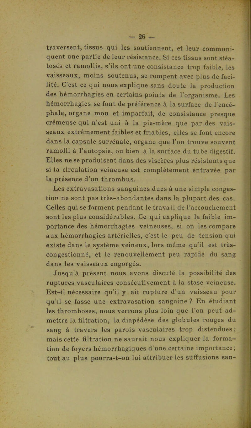 traversent, tissus qui les soutiennent, et leur communi- quent une partie de leur résistance. Si ces tissus sont stéa- tosés et ramollis, s'ils ont une consistance trop faible, les vaisseaux, moins soutenus, se rompent avec plus de faci- lité. C'est ce qui nous explique sans doute la production des hémorrhagies en certains points de l'organisme. Les hémorrhagies se font de préférence à la surface de l'encé- phale, organe mou et imparfait, de consistance presque crémeuse qui n'est uni à la pie-mère que par des vais- seaux extrêmement faibles et friables, elles se font encore dans la capsule surrénale, organe que l'on trouve souvent ramolli à l'autopsie, ou bien à la surface du tube digestif. Elles ne se produisent dans des viscères plus résistants que si la circulation veineuse est complètement entravée par la présence d'un thrombus. Les extravasations sanguines dues à une simple conges- tion ne sont pas très-abondantes dans la plupart des cas. Celles qui se forment pendant le travail de l'accouchement sont les plus considérables. Ce qui explique la faible im- portance des hémorrhagies veineuses, si on les compare aux hémorrhagies artérielles, c'est le peu de tension qui existe dans le système veineux, lors même qu'il est très- congestionné, et le renouvellement peu rapide du sang dans les vaisseaux engorgés. Jusqu'à présent nous avons discuté la possibilité des ruptures vasculaires consécutivement à la stase veineuse. Est-il nécessaire qu'il y ait rupture d'un vaisseau pour qu'il se fasse une extravasation sanguine ? En étudiant les thromboses, nous verrons plus loin que l'on peut ad- mettre la filtration, la diapédèse des globules rouges du sang à travers les parois vasculaires trop distendues ; mais cette filtration ne saurait nous expliquer la forma- tion de foyers hémorrhagiques d'une certaine importance; tout au plus pourra-t-on lui attribuer les suffusions san-