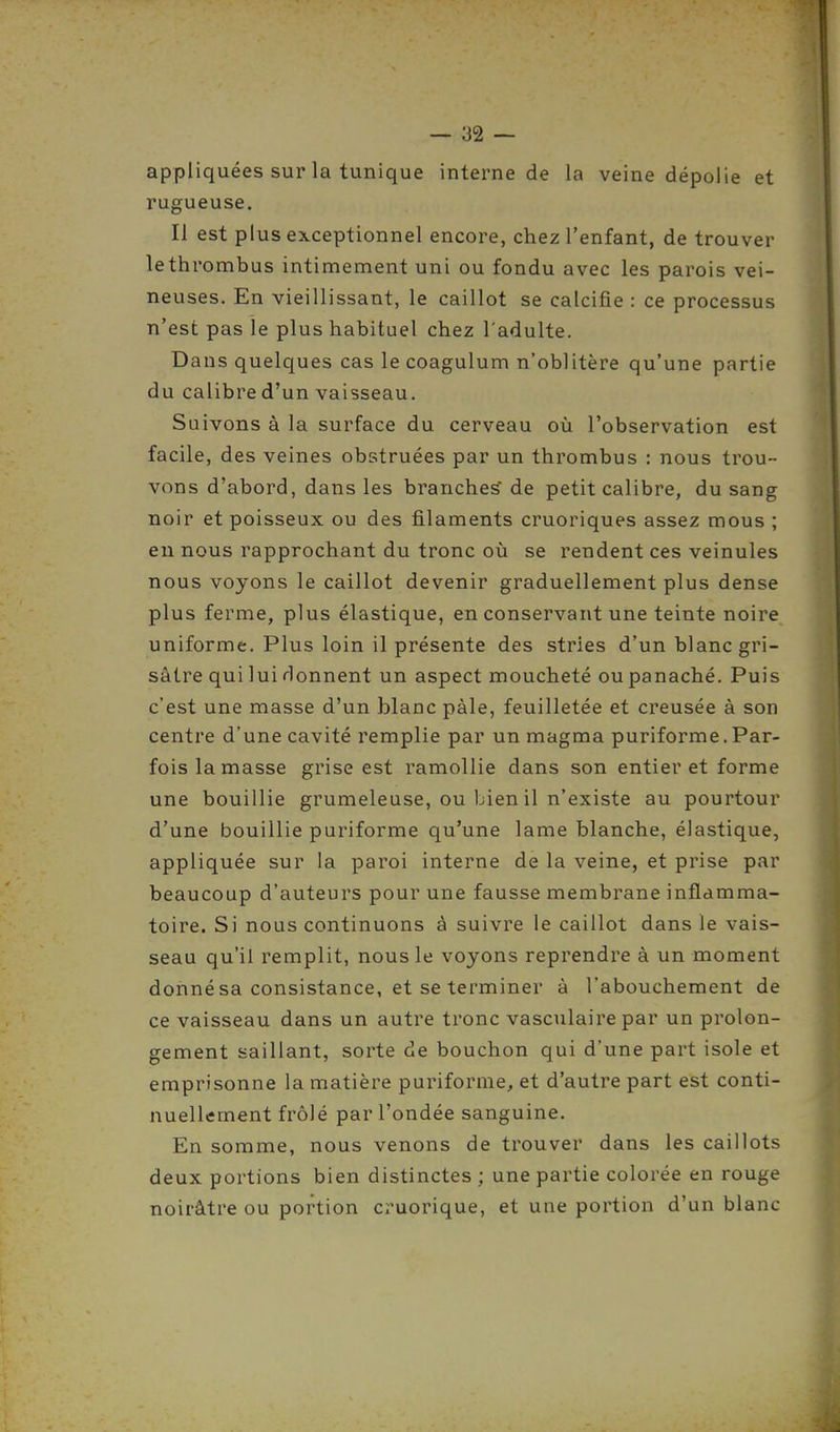 appliquées sur la tunique interne de la veine dépolie et rugueuse. Il est plus exceptionnel encore, chez l'enfant, de trouver lethrombus intimement uni ou fondu avec les parois vei- neuses. En vieillissant, le caillot se calcifié : ce processus n'est pas le plus habituel chez l'adulte. Dans quelques cas le coagulum n'oblitère qu'une partie du calibre d'un vaisseau. Suivons à la surface du cerveau où l'observation est facile, des veines obstruées par un thrombus : nous trou- vons d'abord, dans les branches de petit calibre, du sang noir et poisseux ou des filaments cruoriques assez mous ; en nous rapprochant du tronc où se rendent ces veinules nous voyons le caillot devenir graduellement plus dense plus ferme, plus élastique, en conservant une teinte noire uniforme. Plus loin il présente des stries d'un blanc gri- sâtre qui lui rlonnent un aspect moucheté ou panaché. Puis c'est une masse d'un blanc pâle, feuilletée et creusée à son centre d'une cavité remplie par un magma puriforme.Par- fois la masse grise est ramollie dans son entier et forme une bouillie grumeleuse, ou bien il n'existe au pourtour d'une bouillie puriforme qu'une lame blanche, élastique, appliquée sur la paroi interne de la veine, et prise par beaucoup d'auteurs pour une fausse membrane inflamma- toire. Si nous continuons à suivre le caillot dans le vais- seau qu'il remplit, nous le voyons reprendre à un moment donné sa consistance, et se terminer à l'abouchement de ce vaisseau dans un autre tronc vasculaire par un prolon- gement saillant, sorte de bouchon qui d'une part isole et emprisonne la matière puriforme, et d'autre part est conti- nuellement frôlé par l'ondée sanguine. En somme, nous venons de trouver dans les caillots deux portions bien distinctes ; une partie colorée en rouge noirâtre ou portion cruorique, et une portion d'un blanc