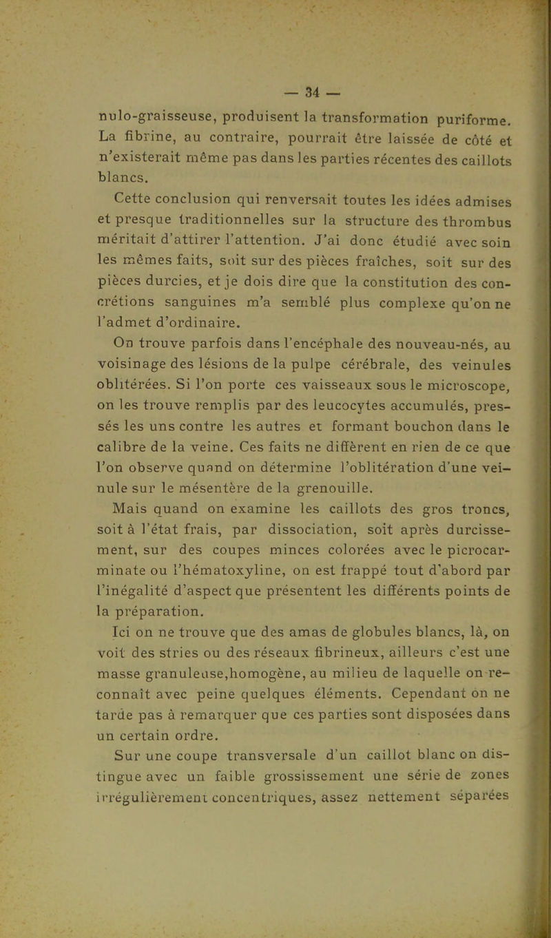 nulo-graisseuse, produisent la transformation puriforme. La fibrine, au contraire, pourrait être laissée de côté et n'existerait même pas dans les parties récentes des caillots blancs. Cette conclusion qui renversait toutes les idées admises et presque traditionnelles sur la structure des thrombus méritait d'attirer l'attention. J'ai donc étudié avec soin les mêmes faits, soit sur des pièces fraîches, soit sur des pièces durcies, et je dois dire que la constitution des con- crétions sanguines m'a semblé plus complexe qu'on ne l'admet d'ordinaire. On trouve parfois dans l'encéphale des nouveau-nés, au voisinage des lésions de la pulpe cérébrale, des veinules oblitérées. Si l'on porte ces vaisseaux sous le microscope, on les trouve remplis par des leucocytes accumulés, pres- sés les uns contre les autres et formant bouchon dans le calibre de la veine. Ces faits ne diffèrent en rien de ce que l'on observe quand on détermine l'oblitération d'une vei- nule sur le mésentère de la grenouille. Mais quand on examine les caillots des gros troncs, soit à l'état frais, par dissociation, soit après durcisse- ment, sur des coupes minces colorées avec le picrocar- minate ou l'hématoxyline, on est frappé tout d'abord par l'inégalité d'aspect que présentent les différents points de la préparation. Ici on ne trouve que des amas de globules blancs, là, on voit des stries ou des réseaux fibrineux, ailleurs c'est une masse granuleuse,homogène, au milieu de laquelle on re- connaît avec peine quelques éléments. Cependant on ne tarde pas à remarquer que ces parties sont disposées dans un certain ordre. Sur une coupe transversale d'un caillot blanc on dis- tingue avec un faible grossissement une série de zones irrégulièrement concentriques, assez nettement séparées