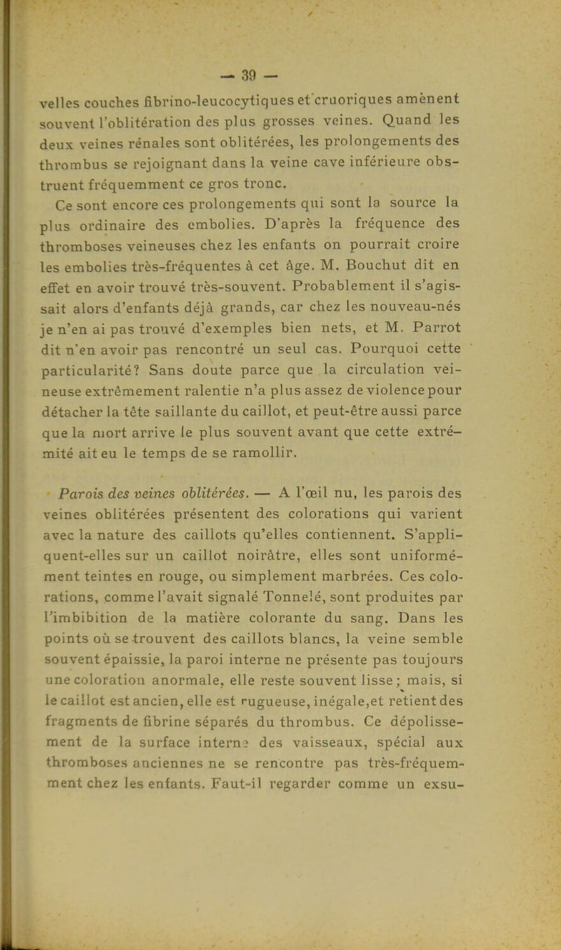 velles couches fibrino-leucocytiques etcruoriques amènent souvent l'oblitération des plus grosses veines. Quand les deux veines rénales sont oblitérées, les prolongements des thrombus se rejoignant dans la veine cave inférieure obs- truent fréquemment ce gros tronc. Ce sont encore ces prolongements qui sont la source la plus ordinaire des embolies. D'après la fréquence des thromboses veineuses chez les enfants on pourrait croire les embolies très-fréquentes à cet âge. M. Bouchut dit en effet en avoir trouvé très-souvent. Probablement il s'agis- sait alors d'enfants déjà grands, car chez les nouveau-nés je n'en ai pas trouvé d'exemples bien nets, et M. Parrot dit n'en avoir pas rencontré un seul cas. Pourquoi cette particularité? Sans doute parce que la circulation vei- neuse extrêmement ralentie n'a plus assez de violence pour détacher la tête saillante du caillot, et peut-être aussi parce que la mort arrive le plus souvent avant que cette extré- mité ait eu le temps de se ramollir. Parois des veines oblitérées. — A l'œil nu, les parois des veines oblitérées présentent des colorations qui varient avec la nature des caillots qu'elles contiennent. S'appli- quent-elles sur un caillot noirâtre, elles sont uniformé- ment teintes en rouge, ou simplement marbrées. Ces colo- rations, comme l'avait signalé Tonnelé, sont produites par l'imbibition de la matière colorante du sang. Dans les points où se trouvent des caillots blancs, la veine semble souvent épaissie, la paroi interne ne présente pas toujours une coloration anormale, elle reste souvent lisse ; mais, si le caillot est ancien, elle est rugueuse, inégale,et retient des fragments de fibrine séparés du thrombus. Ce dépolisse- ment de la surface interne des vaisseaux, spécial aux thromboses anciennes ne se rencontre pas très-fréquem- ment chez les enfants. Faut-il regarder comme un exsu-