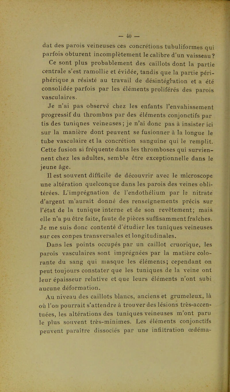 dat des parois veineuses ces concrétions tubuliformes qui parfois obturent incomplètement le calibre d'un vaisseau? Ce sont plus probablement des caillots dont la partie centrale s'est ramollie et évidée, tandis que la partie péri- phérique a résisté au travail de désintégration et a été consolidée parfois par les éléments proliférés des parois vasculaires. Je n'ai pas observé chez les enfants l'envahissement progressif du thrombns par des éléments conjonctifs par tis des tuniqnes veineuses; je n'ai donc pas à insister ici sur la manière dont peuvent se fusionner à la longue le tube vasculaire et la concrétion sanguine qui le remplit. Cette fusion si fréquente dans les thromboses qui survien- nent chez les adultes, semble être exceptionnelle dans le jeune âge. Il est souvent difficile de découvrir avec le microscope une altération quelconque dans les parois des veines obli- térées. L'imprégnation de l'endothélium par le nitrate d'argent m'aurait donné des renseignements précis sur l'état de la tunique interne et de son revêtement; mais elle n'a pu être faite, faute de pièces suffisamment fraîches. Je me suis donc contenté d'étudier les tuniques veineuses sur ces coupes transversales et longitudinales. Dans les points occupés par un caillot cruorique, les parois vasculaires sont imprégnées par la matière colo- rante du sang qui masque les éléments; cependant on peut toujours constater que les tuniques de la veine ont leur épaisseur relative et que leurs éléments n'ont subi aucune déformation. Au niveau des caillots blancs, anciens et grumeleux, là où l'on pourrait s'attendre à trouver des lésions très-accen- tuées, les altérations des tuniques veineuses m'ont paru le plus souvent très-minimes. Les éléments conjonctifs peuvent paraître dissociés par une infiltration œdéma-