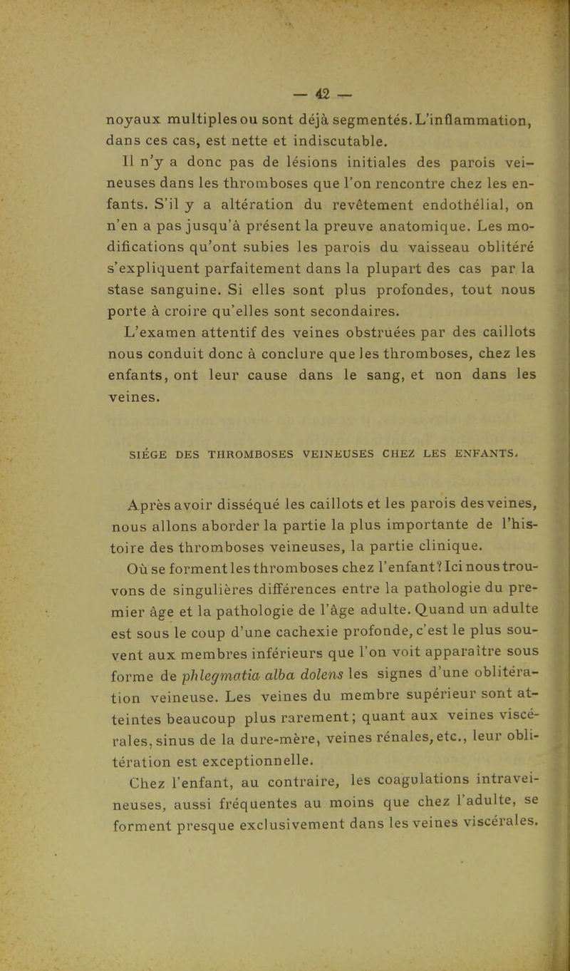 noyaux multiples ou sont déjà segmentés. L'inflammation, dans ces cas, est nette et indiscutable. Il n'y a donc pas de lésions initiales des parois vei- neuses dans les thromboses que l'on rencontre chez les en- fants. S'il y a altération du revêtement endothélial, on n'en a pas jusqu'à présent la preuve anatomique. Les mo- difications qu'ont subies les parois du vaisseau oblitéré s'expliquent parfaitement dans la plupart des cas par la stase sanguine. Si elles sont plus profondes, tout nous porte à croire qu'elles sont secondaires. L'examen attentif des veines obstruées par des caillots nous conduit donc à conclure que les thromboses, chez les enfants, ont leur cause dans le sang, et non dans les veines. SIEGE DES THROMBOSES VEINEUSES CHEZ LES ENFANTS. Après avoir disséqué les caillots et les parois des veines, nous allons aborder la partie la plus importante de l'his- toire des thromboses veineuses, la partie clinique. Où se forment les thromboses chez l'enfant? Ici noustrou- vons de singulières différences entre la pathologie du pre- mier âge et la pathologie de l'âge adulte. Quand un adulte est sous le coup d'une cachexie profonde, c'est le plus sou- vent aux membres inférieurs que l'on voit apparaître sous forme de phlegmatia alba dolens les signes d'une oblitéra- tion veineuse. Les veines du membre supérieur sont at- teintes beaucoup plus rarement; quant aux veines viscé- rales, sinus de la dure-mère, veines rénales,etc., leur obli- tération est exceptionnelle. Chez l'enfant, au contraire, les coagulations intravei- neuses, aussi fréquentes au moins que chez l'adulte, se forment presque exclusivement dans les veines viscérales.
