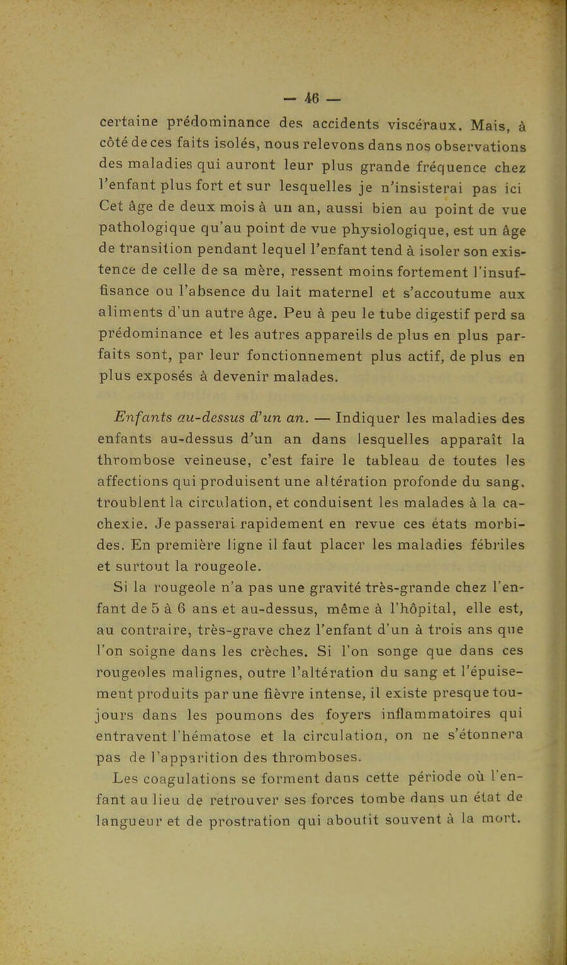 certaine prédominance des accidents viscéraux. Mais, à côté de ces faits isolés, nous relevons dans nos observations des maladies qui auront leur plus grande fréquence chez l'enfant plus fort et sur lesquelles je n'insisterai pas ici Cet âge de deux mois à un an, aussi bien au point de vue pathologique qu'au point de vue physiologique, est un âge de transition pendant lequel l'enfant tend à isoler son exis- tence de celle de sa mère, ressent moins fortement l'insuf- fisance ou l'absence du lait maternel et s'accoutume aux aliments d'un autre âge. Peu à peu le tube digestif perd sa prédominance et les autres appareils de plus en plus par- faits sont, par leur fonctionnement plus actif, de plus en plus exposés à devenir malades. Enfants au-dessus d'un an. — Indiquer les maladies des enfants au-dessus d'un an dans lesquelles apparaît la thrombose veineuse, c'est faire le tableau de toutes les affections qui produisent une altération profonde du sang, troublent la circulation, et conduisent les malades à la ca- chexie. Je passerai rapidement en revue ces états morbi- des. En première ligne il faut placer les maladies fébriles et surtout la rougeole. Si la rougeole n'a pas une gravité très-grande chez l'en- fant de 5 à 6 ans et au-dessus, même à l'hôpital, elle est, au contraire, très-grave chez l'enfant d'un à trois ans que l'on soigne dans les crèches. Si l'on songe que dans ces rougeoles malignes, outre l'altération du sang et l'épuise- ment produits par une fièvre intense, il existe presque tou- jours dans les poumons des foyers inflammatoires qui entravent l'hématose et la circulation, on ne s'étonnera pas de l'apparition des thromboses. Les coagulations se forment dans cette période où l'en- fant au lieu de retrouver ses forces tombe dans un état de langueur et de prostration qui aboutit souvent à la mort.