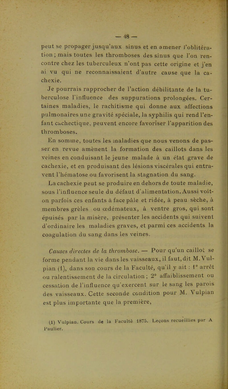 peut se propager jusqu'aux sinus et en amener l'oblitéra- tion ; mais toutes les thromboses des sinus que l'on ren- contre chez les tuberculeux n'ont pas cette origine et j'en ai vu qui ne reconnaissaient d'autre cause que la ca- chexie. Je pourrais rapprocher de l'action débilitante de la tu- berculose l'influence des suppurations prolongées. Cer- taines maladies, le rachitisme qui donne aux affections pulmonaires une gravité spéciale, la syphilis qui rend l'en- fant cachectique, peuvent encore favoriser l'apparition des thromboses. En somme, toutes les maladies que nous venons de pas- ser en revue amènent la formation des caillots dans les veines en conduisant le jeune malade à un état grave de cachexie, et en produisant des lésions viscérales qui entra- vent l'hématose ou favorisent la stagnation du sang. La cachexie peut se produire en dehors de toute maladie, sous l'influence seule du défaut d'alimentation. Aussi voit- on parfois ces enfants à face pâle et ridée, à peau sèche, à membres grêles ou œdémateux, à ventre gros, qui sont épuisés par la misère, présenter les accidents qui suivent d'ordinaire les maladies graves, et parmi ces accidents la coagulation du sang dans les veines. Causes directes de la thrombose. — Pour qu'un caillot se forme pendant la vie dans les vaisseaux, il faut, dit M.Vul- pian (1), dans son cours de la Faculté, qu'il y ait : 1° arrêt ou ralentissement de la circulation ; 2° affaiblissement ou cessation de l'influence qu'exercent sur le sang les parois des vaisseaux. Cette seconde condition pour M. Vulpian est plus importante que la première, (1) Vulpian. Cours de la Faculté 1875. Leçons recueillies par A Faulier.