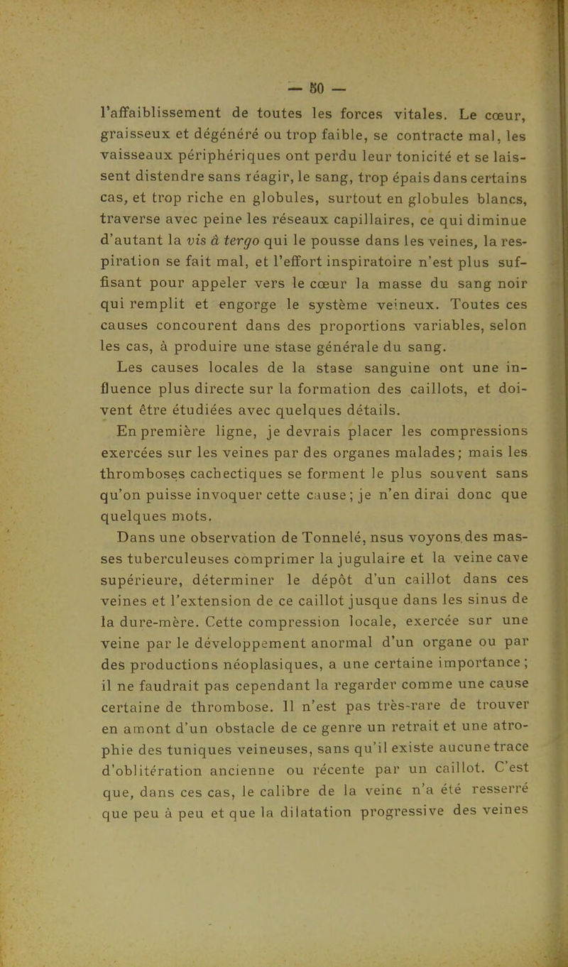 — 80 — l'affaiblissement de toutes les forces vitales. Le cœur, graisseux et dégénéré ou trop faible, se contracte mal, les vaisseaux périphériques ont perdu leur tonicité et se lais- sent distendre sans réagir, le sang, trop épais dans certains cas, et trop riche en globules, surtout en globules blancs, traverse avec peine les réseaux capillaires, ce qui diminue d'autant la vis â tergo qui le pousse dans les veines, la res- piration se fait mal, et l'effort inspiratoire n'est plus suf- fisant pour appeler vers le cœur la masse du sang noir qui remplit et engorge le système veineux. Toutes ces causes concourent dans des proportions variables, selon les cas, à produire une stase générale du sang. Les causes locales de la stase sanguine ont une in- fluence plus directe sur la formation des caillots, et doi- vent être étudiées avec quelques détails. En première ligne, je devrais placer les compressions exercées sur les veines par des organes malades; mais les thromboses cachectiques se forment le plus souvent sans qu'on puisse invoquer cette cause; je n'en dirai donc que quelques mots. Dans une observation de Tonnelé, nsus voyons.des mas- ses tuberculeuses comprimer la jugulaire et la veine cave supérieure, déterminer le dépôt d'un caillot dans ces veines et l'extension de ce caillot jusque dans les sinus de la dure-mère. Cette compression locale, exercée sur une veine par le développement anormal d'un organe ou par des productions néoplasiques, a une certaine importance ; il ne faudrait pas cependant la regarder comme une cause certaine de thrombose. 11 n'est pas très-rare de trouver en amont d'un obstacle de ce genre un retrait et une atro- phie des tuniques veineuses, sans qu'il existe aucunetrace d'oblitération ancienne ou récente par un caillot. C'est que, dans ces cas, le calibre de la veine n'a été resserré que peu à peu et que la dilatation progressive des veines