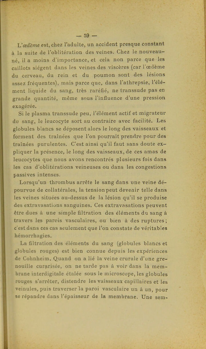 L'œdème est, chez l'adulte, un accident presque constant à la suite de l'oblitération des veines. Chez le nouveau- né, il a moins d'importance, et cela non parce que les caillots siègent dans les veines des viscères (car l'œdème du cerveau, du rein et du poumon sont des lésions assez fréquentes), mais parce que, dans l'athrepsie, l'élé- ment liquide du sang, très raréfié, ne Iranssude pas en grande quantité, même sous l'influence d'une pression exagérée. Si le plasma transsude peu, l'élément actif et migrateur du sang, le leucocyte sort au contraire avec facilité. Les globules blancs se déposent alors le long des vaisseaux et forment des traînées que l'on pourrait prendre pour des traînées purulentes. C'est ainsi qu'il faut sans doute ex- pliquer la présence, le long des vaisseaux, de ces amas de leucocytes que nous avons rencontrés plusieurs fois dans les cas d'oblitérations veineuses ou dans les congestions passives intenses. Lorsqu'un thrombus arrête le sang dans une veine dé- pourvue de collatérales, la tension peut devenir telle dans les veines situées au-dessus de la lésion qu'il se produise des extravasations sanguines. Ces extravasations peuvent être dues à une simple filtration des éléments du sang à travers les parois vasculaires, ou bien à des ruptures; c'est dans ces cas seulement que l'on constate de véritables hémorrhagies. La filtration des éléments du sang (globules blancs et globules rouges) est bien connue depuis les expériences de Cohnheim. Quand on a lié la veine crurale d'une gre- nouille curarisée, on ne tarde pas à voir dans la mem- brane interdigitale étalée sous le microscope, les globules rouges s'arrêter, distendre les vaisseaux capillaires et les veinules, puis traverser la paroi vasculaire un à un, pour se répandre dans l'épaisseur de la membrane. Une sem-