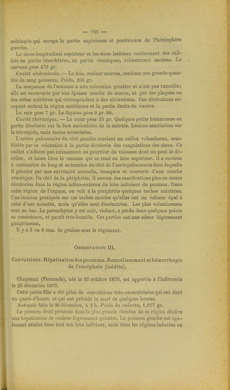 méuiugée qui occupe la partie supérieure et postérieure de l'hémisphère gauche. Le siuus lougitudiual supérieur et les siuus latéraux contiennent des cail- lots en partie blanchâtres, en partie cruoriques, évidemment anciens. Le cerveau pèse 470 gr. Cavité abdominale. — Le foie, couleur marron, contient une grande quan- tité de sang poisseux. Poids, 205 gr. La muqueuse de l'estomac a une coloration grisâtre et n'est pas ramollie ; elle est recouverte par une épaisse couche de mucus, et par des plaques ou des stries noirâtres qui correspondent à des ulcérations. Ces ulcérations oc- cupent surtout la région antérieure et la partie droite du viscère. La rate pèse 7 gr. Le thymus pèse 0 gr. 90. Cavité thoracique. — Le cœur pèse 15 gr. Quelques petits hématomes en partie décolorés sur la face auriculaire de la mitrale. Lésions semblables sur la tricuspide, mais moins accentuées. L'artère pulmonaire du côté gauche contient un caillot volumineux, sem- hlable par sa coloration à la partie décolorée des coagulations des sinus. Ce caillot n'adhère pas intimement au pourtour du vaisseau dont on peut le dé- coller, et laisse libre le rameau qui se rend au lobe supérieur. Il a environ 1 centimètre de long et se termine du côté de l'aorte pulmonaire dans laquelle il pénètre par une extrémité arrondie, tronquée et couverte d'une couche cruorique. Du côté de la périphérie, il envoie des ramifications plus ou moins décolorées dans la région inféro-externe du lobe inférieur du poumon. Dans cette région de l'organe, on voit à la périphérie quelques taches noirâtres. Une incision pratiquée sur ces taches montre qu'elles ont un volume égal à celui d'une noisette, mais qu'elles sont disséminées. Les plus volumineuses sont en bas. Le parenchyme y est noir, violacé, a perdu dans quelques points sa consistance, et paraît très-humide. Ces parties ont une odeur légèrement gangréneuse. Il y a 5 ou 6 mm. de graisse sous le tégument. Observation III. Convulsions. Hépatisationdespoumons. Ramollissement ethémorrhagie de l'encéphale (inédite). Chapeaux (Fernande), née le 10 octobre 1870, est apportée à l'infirmerie le 25 décembre 1870. Cette petite fille a été prise de convulsions très-caractérisées qui ont duré un quart-d'heure, et qui ont précédé la mort de quelques heures. Autopsie faite le 26 décembre, à 3 h. Poids du cadavre, 1,977 gr. Le poumon droit présente dan3 la plus grande étendue de sa région déclive une hépatisation de couleur légèrement grisâtre. Le poumon gauche est éga- lement atteint dans tout son lobe inférieur, mais dans les régions indurées on