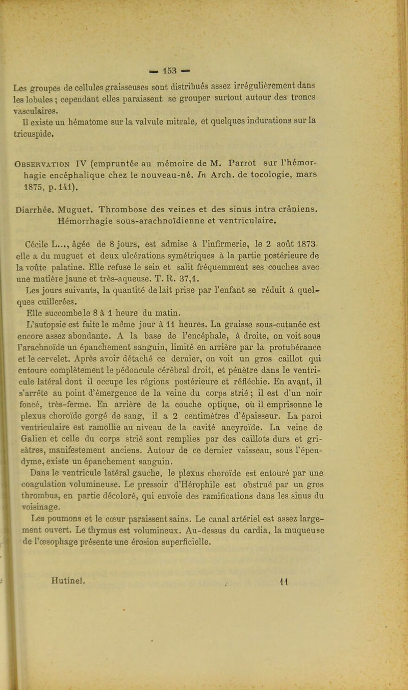 Les groupes de cellules graisseuses sont distribués assez irrégulièrement dans les lobules ; cependant elles paraissent se grouper surtout autour des troncs vasculaires. Il existe un hématome sur la valvule mitrale, et quelques indurations sur la tricuspide. Observation IV (empruntée au mémoire de M. Parrot sur l'hémor- hagie encéphalique chez le nouveau-né. In Arch. de tocologie, mars 1875, p. 141). Diarrhée. Muguet. Thrombose des veines et des sinus intra crâniens. Hémorrhagie sous-arachnoïdienne et ventriculaire. Cécile L..., âgée de 8 jours, est admise à l'infirmerie, le 2 août 1873. elle a du muguet et deux ulcérations symétriques à la partie postérieure de la voûte palatine. Elle refuse le sein et salit fréquemment ses couches avec une matière jaune et très-aqueuse. T. R. 37,1. Les jours suivants, la quantité de lait prise par l'enfant se réduit à quel- ques cuillerées. Elle succombe le 8 à 1 heure du matin. L'autopsie est faite le même jour à 11 heures. La graisse sous-cutanée est encore assez abondante. A la base de l'encéphale, à droite, on voit sous l'arachnoïde un épanchement sanguin, limité en arrière par la protubérance et le cervelet. Après avoir détaché ce dernier, on voit un gros caillot qui entoure complètement le pédoncule cérébral droit, et pénètre dans le ventri- cule latéral dont il occupe les régions postérieure et réfléchie. En avant, il s'arrête au point d'émergence de la veine du corps strié ; il est d'un noir foncé, très-ferme. En arrière de la couche optique, où il emprisonne le plexus choroïde gorgé de sang, il a 2 centimètres d'épaisseur. La paroi ventriculaire est ramollie au niveau de la cavité ancyroïde. La veine de Galien et celle du corps strié sont remplies par des caillots durs et gri- sâtres, manifestement anciens. Autour de ce dernier vaisseau, sous l'épen- dyme, existe un épanchement sanguin. Dans le ventricule latéral gauche, le plexus choroïde est entouré par une coagulation volumineuse. Le pressoir d'Hérophile est obstrué par un gros thrombus, en partie décoloré, qui envoie des ramifications dans les sinus du voisinage. T^a poumons et le cœur paraissent sains. Le canal artériel est assez large- ment ouvert. Le thymus est volumineux. Au-dessus du cardia, la muqueuse de l'œsophage présente une érosion superficielle. Hutinel. Il