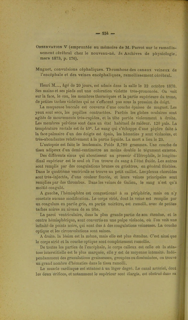 Observation V (empruntée au mémoire de M. Parrot sur le ramollis- sement cérébral chez le nouveau-né. In Archives de physiologie, mars 1873, p. 176). Muguet, convulsions céphaliques. Thrombose des canaux veineux de l'encéphale et des veines encéphaliques, ramollissement cérébral. Henri M..., âgé de 20 joura, est admis dans la salle le 22 octobre 1870. Ses mains et ses pieds ont une coloration violette très-prononcée. On voit sur la face, le cou, les membres thoraciques et la partie supérieure du tronc, de petites taches violettes qui ne s'effacent pas sous la pression du doigt. La muqueuse buccale est couverte d'une couche épaisse de muguet. Les yeux sont secs, les pupilles contractées. Parfois les globes oculaires sont agités de mouvements très-rapides, et la tête portée violemment à droite. Les membres pelviens sont dans un état habituel de raideur. 120 puis. La température rectale est de 40°. Le sang qui s'échappe d'une piqûre faite à la face palmaire d'un des doigts est épais, les hématies y sont violacées, et très-abondantes relativement à la partie liquide. La mort a lieu le 23. L'autopsie est faite le lendemain. Poids 2,780 grammes. Une couche de tissu adipeux d'un demi-centimètre au moins double le tégument externe. Des différents sinus qui aboutissent au pressoir d'Hérophile, le longitu- dinal supérieur est le seul où l'on trouve du sang à l'état fluide. Les autres sont remplis par des coagulations brunes ou grisâtres, en général friables. Dans le quatrième ventricule se trouve un petit caillot. Les plexus choroïdes sont très-injectés, d'une couleur foncée, et leurs veines principales sont remplies par des thrombus. Dans les veines de Galien, le sang n'est qu'à moitié coagulé. A gauche, l'hémisphère est congestionné à sa périphérie, mais on n'y constate aucune modification. Le corps strié, dont la veine est remplie par un coagulum en partie gris, en partie noirâtre, est ramolli, avec de petites taches noires au niveau de sa tête. La paroi ventriculaire, dans la plus grande partie de son étendue, et le centre hémisphérique, sont convertis en une pulpe violacée, où l'on voit une infinité de points noirs, qui sont dus à des coagulations veineuses. La couche optique et les circonvolutions sont saines. A droite, la lésion est la même, mais elle est plus étendue. C'est ainsi que le corps strié et la couche optique sont complètement ramollis. De toutes les parties de l'encéphale, le corps calleux est celle où la stéa- tose interstitielle est le plus marquée, elle y est de moyenne intensité. Indé- pendamment des granulations graisseuses, groupées ou disséminées, on trouve un grand nombre d'hématies dans le tissu ramolli. Le muscle cardiaque est stéatoséà un léger degré. Le canal artériel, dont les deux orifices, et notamment le supérieur sont élargis, est obstrué dans sa
