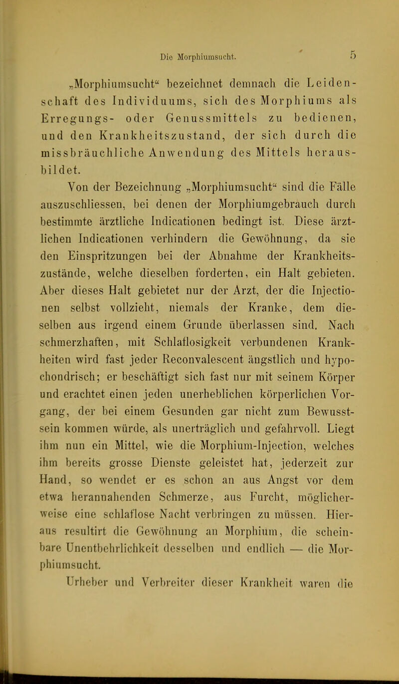 „Morphiumsucht bezeichnet demnach die Leiden- schaft des Individuums, sich des Morphiums als Erregungs- oder Genussmittels zu bedienen, und den Krankheitszustand, der sich durch die missbräuchliche Anwendung des Mittels heraus- bildet. Von der Bezeichnung „Morphiumsucht sind die Fälle auszuschliessen, bei denen der Morphiumgebrauch durch bestimmte ärztliche Indicationen bedingt ist. Diese ärzt- lichen Indicationen verhindern die Gewöhnung, da sie den Einspritzungen bei der Abnahme der Krankheits- zustände, welche dieselben forderten, ein Halt gebieten. Aber dieses Halt gebietet nur der Arzt, der die Injectio- nen selbst vollzieht, niemals der Kranke, dem die- selben aus irgend einem Grunde überlassen sind. Nach schmerzhaften, mit Schlaflosigkeit verbundenen Krank- heiten wird fast jeder Reconvalescent ängstlich und hypo- chondrisch; er beschäftigt sich fast nur mit seinem Körper und erachtet einen jeden unerheblichen körperlichen Vor- gang, der bei einem Gesunden gar nicht zum Bewusst- sein kommen würde, als unerträglich und gefahrvoll. Liegt ihm nun ein Mittel, wie die Morphium-Injection, welches ihm bereits grosse Dienste geleistet hat, jederzeit zur Hand, so wendet er es schon an aus Angst vor dem etwa herannahenden Schmerze, aus Furcht, möglicher- weise eine schlaflose Nacht verbringen zu müssen. Hier- aus resultirt die Gewöhnung an Morphium, die schein- bare Unentbchrlichkeit desselben und endlicli — die Mor- phiumsucht, Urheber und Verbreiter dieser Krankheit waren die