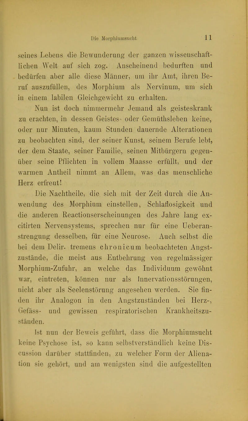 Die Morpliiurasiiclit seines Lebens die Bewunderung der ganzen wissenschaft- liclieu Welt auf sich zog. Anscheinend bedurften und bedürfen aber alle diese Männer, um ihr Amt, ihren Be- ruf auszufüllen, des Morphium als Nervinum, um sich in einem labilen Gleichgewicht zu erhalten. Nun ist doch nimmermehr Jemand als geisteskrank zu erachten, in dessen Geistes- oder Gemüthsleben keine, oder nur Minuten, kaum Stunden dauernde Alterationen zu beobachten sind, der seiner Kunst, seinem Berufe lebt, der dem Staate, seiner Familie, seinen Mitbürgern gegen- über seine Pflichten in vollem Maasse erfüllt, und der warmen Antheil nimmt an Allem, was das menschliche Herz erfreut! Die Nachtheile, die sich mit der Zeit durch die An- wendung des Morphium einstellen, Schlaflosigkeit und die anderen Reactionserscheinungen des Jahre laug ex- citirten Nervensystems, sprechen nur für eine Ueberan- strengung desselben, für eine Neurose. Auch selbst die bei dem Delir. tremens chronicum beobachteten Angst- zustände, die meist aus Entbehrung von regelmässiger Morphium-Zufuhr, an welche das Individuum gewöhnt war, eintreten, können nur als Innervationsstörungen, nicht aber als Seelenstörung angesehen werden. Sie fin- den ihr Analogen in den Angstzuständen bei Herz-, Gefäss- und gewissen respiratorischen Krankheitszu- -tänden. Ist nun der Beweis geführt, dass die Morphiumsucht keine Psychose ist, so kann selbstverständlich keine Dis- cussion darüber stattfinden, zu welcher Form der Aliena- tion sie geliört, und am wenigsten sind die aufgestellten