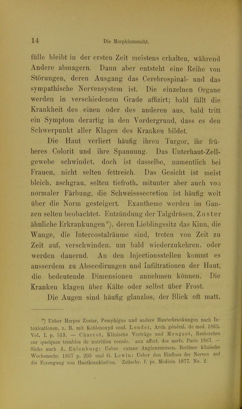 fülle bleibt in der ersten Zeit meistens erhalten, während Andere abmagern. Dann aber entsteht eine Reihe von Störungen, deren Ausgang das Cerebrospiual- und das sympathische Nervensystem ist. Die einzelnen Organe werden in verschiedenem Grade affizirt; bald fällt die Krankheit des einen oder des anderen aus, bald tritt ein Symptom derartig in den Vordergrund, dass es den Schwerpunkt aller Klagen des Kranken bildet. Die Haut verliert häufig ihren Turgor, ihr frü- heres Colorit und ihre Spannung. Das Unterhaut-Zell- gewebe schwindet, doch ist dasselbe, namentlich bei Frauen, nicht selten fettreich. Das Gesicht ist meist bleich, aschgrau, selten tiefroth, mitunter aber auch von normaler Färbung, die Schweisssecretion ist häufig weit über die Norm gesteigert. Exantheme w-erden im Gan- zen selten beobachtet. Entzündung der Talgdrüsen, Zoster ähnliche Erkrankungen'''), deren Lieblingssitz das Kinn, die Wange, die Intercostalräume sind, treten von Zeit zu Zeit auf, verschwinden, um bald wiederzukehren, oder werden dauernd. An den Injectionsstellen kommt es ausserdem zu Abscedirungen und Infiltrationen der Haut, die bedeutende Dimensionen annehmen können. Die Kranken klagen über Kälte oder selbst über Frost. Die Augen sind häufig glanzlos, der Blick oft matt, *) üebcr Herpes Zoster, Pemphigus und audere Hauterkrankungen nach In- toxicationen, z. B. mit Kohleuoxyd conf. Leudet, Arch. general. de med. 18G5. Vol. I. p. 513. — Charcot, Klinische Vorträge und Mougeot, Recherches sur quelques troubles de nutrition consec. aux aifect. dos nerfs. Paris 18G7. — Siehe auch A. Eulenburg: lieber cutane Angioneurosen. Berliner klinische Wochenschr. 18G7 p. 203 und G. Lewin: üebcr den Einfluss der Nerven auf die Eizeugung von Ilautkrankheiicn. Zeitschr. f. pr. Medicin 1877. No. 2.