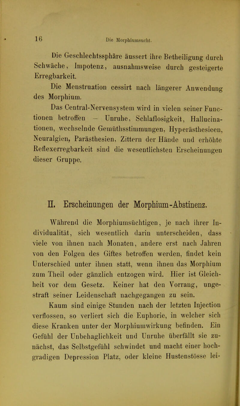 Die Geschlechtssphäre äussert ihre Betheiligung durch Schwäche, Impotenz, ausnahmsweise durch gesteigerte Erregbarkeit. Die Menstruation cessirt nach längerer Anwendung des Morphium. Das Centrai-Nervensystem wird in vielen seiner Func- tionen betroffen - Unruhe, Schlaflosigkeit, Hallucina- tionen, wechselnde Gemüthsstimmungen, Hyperästhesieen, Neuralgien, Parästhesien, Zittern der Hände und erhöhte Reflexerregbarkeit sind die wesentlichsten Erscheinungen dieser Gruppe. n. Erscheinungen der Morphium-Abstinenz. Während die Morphiumsüchtigen, je nach ihrer In- dividualität, sich wesentlich darin unterscheiden, dass viele von ihnen nach Monaten, andere erst nach Jahren von den Folgen des Giftes betroffen werden, findet kein Unterschied unter ihnen statt, wenn ihnen das Morphium zum Theil oder gänzlich entzogen wird. Hier ist Gleich- heit vor dem Gesetz. Keiner hat den Vorrang, unge- straft seiner Leidenschaft nachgegangen zu sein. Kaum sind einige Stunden nach der letzten Injection verflossen, so verliert sich die Euphorie, in welcher sich diese Kranken unter der Morphiumwirkung befinden. Ein Gefühl der Unbehaglichkeit und Unruhe überfällt sie zu- nächst, das Selbstgefühl schwindet und macht einer hoch- gradigen Depression Platz, oder kleine Hustenstösse lei-