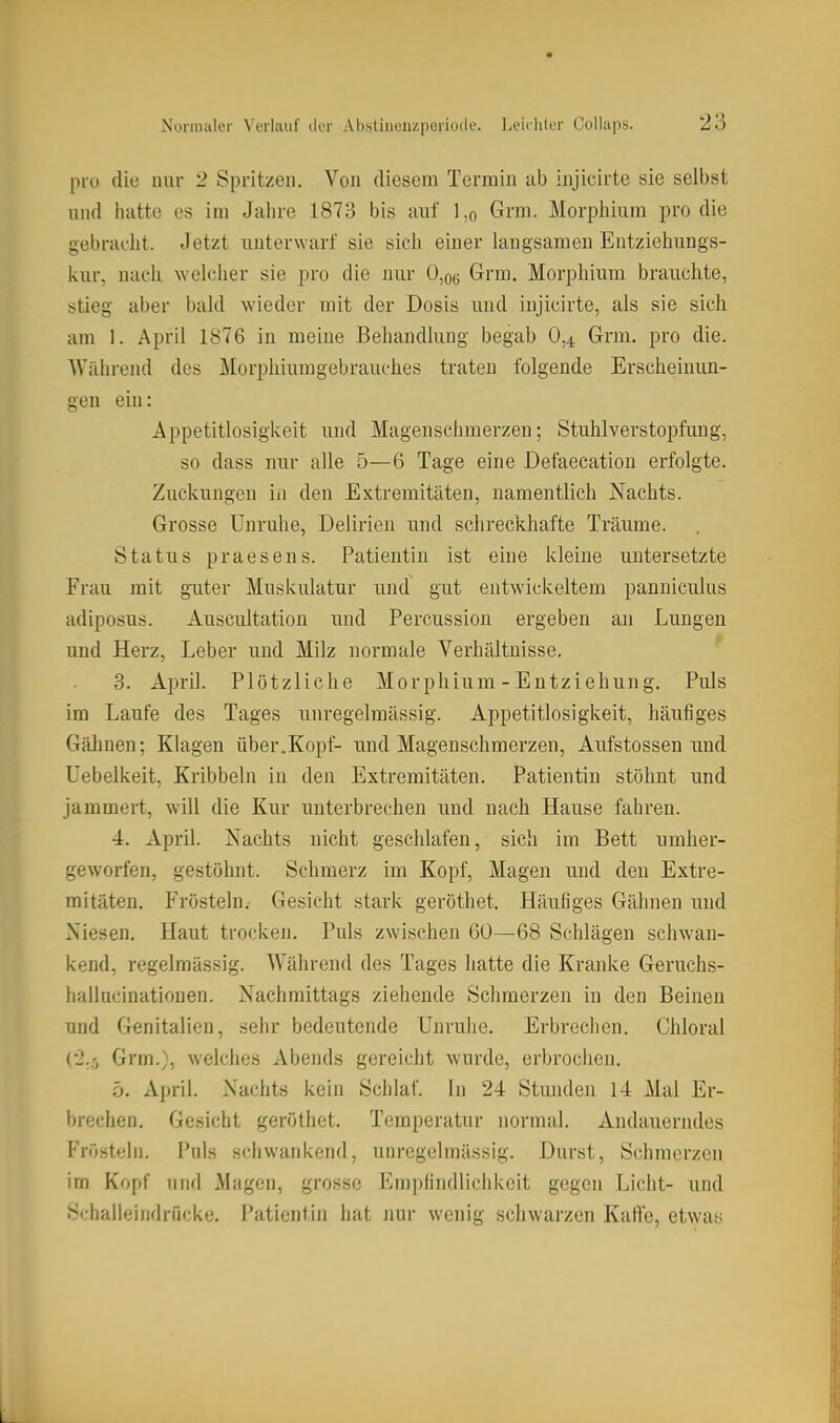 pro die nur 2 Spritzen. Von diesem Termin ab injicirte sie selbst und hatte es im Jahre 1873 bis auf l,o Grm. Morphium pro die gebracht. Jetzt unterwarf sie sich einer langsamen Entziehungs- kur, nach welcher sie pro die nur 0,o6 Grm. Morphium brauchte, stieg aber bald wieder mit der Dosis und injicirte, als sie sich am 1. April 1876 in meine Behandlung begab 0,^ Grm. pro die. Während des Morphiumgebrauches traten folgende Erscheinun- gen ein: Appetitlosigi<eit und Magenschmerzen; Stuhlverstopfung, so dass nur alle 5—6 Tage eine Defaecation erfolgte. Zuckungen in den Extremitäten, namentlich Nachts. Grosse Unruhe, Delirien und schreckhafte Träume. Status praesens. Patientin ist eine kleine untersetzte Frau mit guter Muskulatur und gut entwickeltem panuiculus adiposus. Auscultation und Percussion ergeben an Lungen und Herz, Leber und Milz normale Verhältnisse. 3. April. Plötzliche Morphium - Entziehung. Puls im Laufe des Tages unregelmässig. Appetitlosigkeit, häufiges Gähnen; Klagen über.Kopf- und Magenschmerzen, Aufstossen und Uebelkeit, Kribbeln in den Extremitäten. Patientin stöhnt und jammert, will die Kur unterbrechen und nach Hause fahren. 4. April. Nachts nicht geschlafen, sich im Bett umher- geworfen, gestöhnt. Schmerz im Kopf, Magen und den Extre- mitäten. Frösteln.- Gesicht stark geröthet. Häufiges Gähnen und Niesen. Haut trocken. Puls zwischen 60—68 Schlägen schwan- kend, regelmässig. Während des Tages hatte die Kranke Geruchs- hallncinationen. Nachmittags ziehende Schmerzen in den Beinen und Genitalien, sehr bedeutende Unruhe. Erbrechen. Chloral (•2.5 Grm.), welches Abends gereicht wurde, erbrochen. 5. April. Nachts kein Schlaf. In 24 Stunden 14 Mal Er- brechen. Gesicht geröthet. Temperatur normal. Andauerndes Fröstein. Puls schwankend, unregelmässig. Durst, Schmerzen im Kopf und Magen, grosse Empfindliciikeit gegen Licht- und Schalleindrücke. Patientin hat nur wenig schwarzen Kalle, etwas