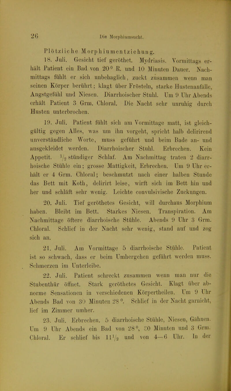 Plötzliche M 0 r p hl u m e n t z i c h II II g. 18. Juli. Gesicht tief geröthet. Mydriasis. Vonnitlags er- hält Patient ein Bad von 20» R. und 10 Minuten Dauer. Nach- mittags fühlt er sich unbehaglich, zuckt zusammen wenn man seinen Körper berührt; ivlagt über Frösteln, starke Hustenanfälle, Angstgefühl und Niesen. Diarrhoischer Stuhl. Um 9 Uhr Abends erhält Patient 3 Grm. Chloral. Die Nacht sehr unruhig durch Husten unterbrochen. 19. Juli. Patient fühlt sich am Vormittage matt, ist gleich- gültig gegen Alles, was um ihn vorgeht, spricht halb delirirend unverständliche Worte, muss geführt und beim Bade an- und ausgekleidet werden. Diarrhoischer Stuhl. Erbrechen. Kein Appetit. 1/2 stündiger Schlaf. Am Nachmittag traten 2 diarr- hoische Stühle ein; grosse Mattigkeit, Erbrechen. Um 9 Uhr er- hält er 4 Grm. Chloral; beschmutzt nach einer halben Stunde das Bett mit Koth, delirirt leise, wirft sich im Bett hin und her und schläft sehr wenig. Leichte convulsivische Zuckungen. 20. Juli. Tief geröthetes Gesicht, will durchaus Morphium haben. Bleibt im Bett. Starkes Niesen. Transpiration. Am Nachmittage öftere diarrhoische Stühle. Abends 9 Uhr 3 Grm. Chloral. Schlief in der Nacht sehr wenig, stand auf und zog sich an. 21. Juli. Am Vormittage 5 diarrhoische Stühle. Patient ist so schwach, dass er beim Umhergehen geführt werden muss. Schmerzen im Unterleibe. 22. Juli. Patient schreckt zusammen wenn man nur die Stubenthür öffnet. Stark geröthetes Gesicht. Klagt über ab- norme Sensationen in verschiedenen Körpertheilen. Um 9 Uhr Abends Bad von 30 Minuten 28 ^. Schlief in der Nacht garnicht, lief im Zimmer umher. 23. Juli. Erbrechen. 5 diarrhoische Stülile, Niesen, Gähnen. Um 9 Uhr Abends ein Bad von 28«, cO Miiuitcn und 3 Grm. Chloral. Er schlief bis IP/2 i^nd von 4-6 Uhr. In der