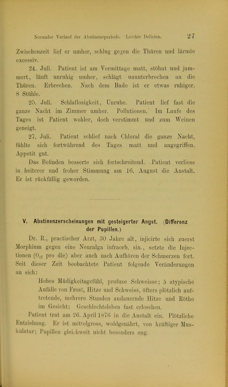 Zwischenzeit Jief er umher, schlug ge^eii die Thiireii nud lärmte excessiv. 24. Juli. Patient ist am Vormittage matt, stöhnt und jam- mert, läuft unruhig umher, schlägt ununterbrochen an die Thüren. Erbrechen. Nach dem Bade ist er etwas ruhiger. 8 Stühle. 25. Juli. Schlaflosigkeit, Unruhe. Patient lief fast die ganze Nacht im Zimmer umher. Pollutionen.' Im Laufe des Tages ist Patient wohler, doch verstimmt und zum Weinen geneigt. 27. Juli. Patient schlief nach Chloral die ganze Nacht, fühlte sich fortwährend des Tages matt und angegriffen. Appetit gut. Das Belinden besserte sich fortschreitend. Patient verliess in heiterer und froher Stimmung am 16. August die Anstalt. Er ist rückfällig geworden. V. Abstinenzerscheinungen mit gesteigerter Angst. (Differenz der Pupillen^) Dr. R., practischer Arzt, 30 Jahre alt, injicirte sich zuerst Morphium gegen eine Neuralga infraorb. sin., setzte die Injec- tionen (O.o pro die) aber auch nach Aufhören der Schmerzen fort. Seit dieser Zeit beobachtete Patient folgende Veränderungen an sich: Hohes Müdigkeitsgefühl, profuse Schweisse; 5 atypische Anfälle von Frost, Hitze und Schweiss, öfters plötzlich auf- tretende, mehrere Stimden andauernde Hitze und Röthe im Gesicht; Geschlechtsleben fast erloschen. Patient trat am 26. xVpril 1876 in die Anstalt ein. Plötzliche Entziehung. Er ist mittelgross, wohlgenährt, von kräftiger Mus- kulatur; Pupillen gleicliweit nicht besonders eng.